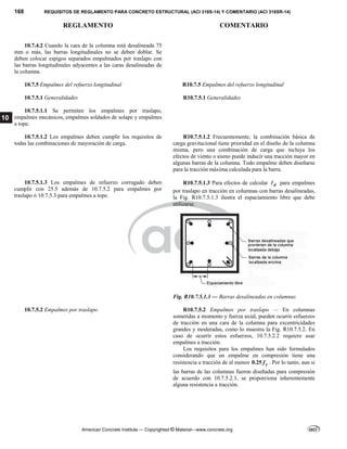 168 REQUISITOS DE REGLAMENTO PARA CONCRETO ESTRUCTURAL (ACI 318S-14) Y COMENTARIO (ACI 318SR-14)
REGLAMENTO COMENTARIO
American Concrete Institute — Copyrighted © Material—www.concrete.org
10
10.7.4.2 Cuando la cara de la columna está desalineada 75
mm o más, las barras longitudinales no se deben doblar. Se
deben colocar espigos separados empalmados por traslapo con
las barras longitudinales adyacentes a las caras desalineadas de
la columna.
10.7.5 Empalmes del refuerzo longitudinal R10.7.5 Empalmes del refuerzo longitudinal
10.7.5.1 Generalidades R10.7.5.1 Generalidades
10.7.5.1.1 Se permiten los empalmes por traslapo,
empalmes mecánicos, empalmes soldados de solape y empalmes
a tope.
10.7.5.1.2 Los empalmes deben cumplir los requisitos de
todas las combinaciones de mayoración de carga.
R10.7.5.1.2 Frecuentemente, la combinación básica de
carga gravitacional tiene prioridad en el diseño de la columna
misma, pero una combinación de carga que incluya los
efectos de viento o sismo puede inducir una tracción mayor en
algunas barras de la columna. Todo empalme deben diseñarse
para la tracción máxima calculada para la barra.
10.7.5.1.3 Los empalmes de refuerzo corrugado deben
cumplir con 25.5 además de 10.7.5.2 para empalmes por
traslapo ó 10.7.5.3 para empalmes a tope.
R10.7.5.1.3 Para efectos de calcular d
 para empalmes
por traslapo en tracción en columnas con barras desalineadas,
la Fig. R10.7.5.1.3 ilustra el espaciamiento libre que debe
utilizarse.
Fig. R10.7.5.1.3 — Barras desalineadas en columnas
10.7.5.2 Empalmes por traslapo R10.7.5.2 Empalmes por traslapo — En columnas
sometidas a momento y fuerza axial, pueden ocurrir esfuerzos
de tracción en una cara de la columna para excentricidades
grandes y moderadas, como lo muestra la Fig. R10.7.5.2. En
caso de ocurrir estos esfuerzos, 10.7.5.2.2 requiere usar
empalmes a tracción.
Los requisitos para los empalmes han sido formulados
considerando que un empalme en compresión tiene una
resistencia a tracción de al menos 0.25 y
f . Por lo tanto, aun si
las barras de las columnas fueron diseñadas para compresión
de acuerdo con 10.7.5.2.1, se proporciona inherentemente
alguna resistencia a tracción.
 