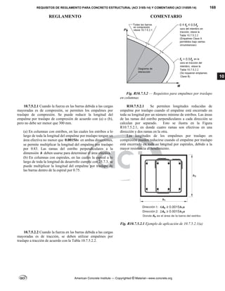 REQUISITOS DE REGLAMENTO PARA CONCRETO ESTRUCTURAL (ACI 318S-14) Y COMENTARIO (ACI 318SR-14) 169
REGLAMENTO COMENTARIO
American Concrete Institute — Copyrighted © Material—www.concrete.org
10
Fig. R10.7.5.2 — Requisitos para empalmes por traslapo
en columnas
10.7.5.2.1 Cuando la fuerza en las barras debida a las cargas
mayoradas es de compresión, se permiten los empalmes por
traslapo de compresión. Se puede reducir la longitud del
empalme por traslapo de compresión de acuerdo con (a) o (b),
pero no debe ser menor que 300 mm.
(a) En columnas con estribos, en las cuales los estribos a lo
largo de toda la longitud del empalme por traslapo tengan un
área efectiva no menor que 0.0015hs en ambas direcciones,
se permite multiplicar la longitud del empalme por traslapo
por 0.83. Las ramas del estribo perpendiculares a la
dimensión h deben usarse para determinar el área efectiva.
(b) En columnas con espirales, en las cuales la espiral a lo
largo de toda la longitud de desarrollo cumple con 25.7.3, se
puede multiplicar la longitud del empalme por traslapo de
las barras dentro de la espiral por 0.75.
R10.7.5.2.1 Se permiten longitudes reducidas de
empalme por traslapo cuando el empalme está encerrado en
toda su longitud por un número mínimo de estribos. Las áreas
de las ramas del estribo perpendiculares a cada dirección se
calculan por separado. Esto se ilustra en la Figura
R10.7.5.2.1, en donde cuatro ramas son efectivas en una
dirección y dos ramas en la otra.
Las longitudes de los empalmes por traslapo en
compresión pueden reducirse cuando el empalme por traslapo
está encerrado en toda su longitud por espirales, debido a la
mayor resistencia al hendimiento.
Fig. R10.7.5.2.1 Ejemplo de aplicación de 10.7.5.2.1(a)
10.7.5.2.2 Cuando la fuerza en las barras debida a las cargas
mayoradas es de tracción, se deben utilizar empalmes por
traslapo a tracción de acuerdo con la Tabla 10.7.5.2.2.
 