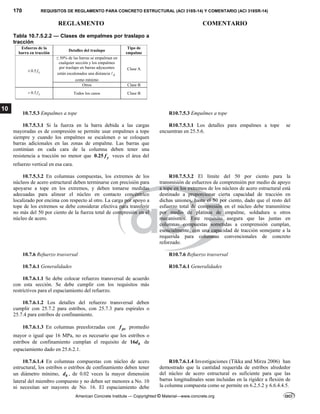 170 REQUISITOS DE REGLAMENTO PARA CONCRETO ESTRUCTURAL (ACI 318S-14) Y COMENTARIO (ACI 318SR-14)
REGLAMENTO COMENTARIO
American Concrete Institute — Copyrighted © Material—www.concrete.org
10
Tabla 10.7.5.2.2 — Clases de empalmes por traslapo a
tracción
Esfuerzo de la
barra en tracción
Detalles del traslapo
Tipo de
empalme
0.5 y
f

≤ 50% de las barras se empalman en
cualquier sección y los empalmes
por traslapo en barras adyacentes
están escalonados una distancia d

como mínimo
Clase A
Otros Clase B
0.5 y
f
 Todos los casos Clase B
10.7.5.3 Empalmes a tope R10.7.5.3 Empalmes a tope
10.7.5.3.1 Si la fuerza en la barra debida a las cargas
mayoradas es de compresión se permite usar empalmes a tope
siempre y cuando los empalmes se escalonen o se coloquen
barras adicionales en las zonas de empalme. Las barras que
continúan en cada cara de la columna deben tener una
resistencia a tracción no menor que 0.25 y
f veces el área del
refuerzo vertical en esa cara.
R10.7.5.3.1 Los detalles para empalmes a tope se
encuentran en 25.5.6.
10.7.5.3.2 En columnas compuestas, los extremos de los
núcleos de acero estructural deben terminarse con precisión para
apoyarse a tope en los extremos, y deben tomarse medidas
adecuadas para alinear el núcleo en contacto concéntrico
localizado por encima con respecto al otro. La carga por apoyo a
tope de los extremos se debe considerar efectiva para transferir
no más del 50 por ciento de la fuerza total de compresión en el
núcleo de acero.
R10.7.5.3.2 El límite del 50 por ciento para la
transmisión de esfuerzos de comprensión por medio de apoyo
a tope en los extremos de los núcleos de acero estructural está
destinado a proporcionar cierta capacidad de tracción en
dichas uniones, hasta el 50 por ciento, dado que el resto del
esfuerzo total de compresión en el núcleo debe transmitirse
por medio de platinas de empalme, soldadura u otros
mecanismos. Este requisito asegura que las juntas en
columnas compuestas sometidas a comprensión cumplan,
esencialmente, con una capacidad de tracción semejante a la
requerida para columnas convencionales de concreto
reforzado.
10.7.6 Refuerzo trasversal R10.7.6 Refuerzo trasversal
10.7.6.1 Generalidades R10.7.6.1 Generalidades
10.7.6.1.1 Se debe colocar refuerzo transversal de acuerdo
con esta sección. Se debe cumplir con los requisitos más
restrictivos para el espaciamiento del refuerzo.
10.7.6.1.2 Los detalles del refuerzo transversal deben
cumplir con 25.7.2 para estribos, con 25.7.3 para espirales o
25.7.4 para estribos de confinamiento.
10.7.6.1.3 En columnas preesforzadas con pe
f promedio
mayor o igual que 16 MPa, no es necesario que los estribos o
estribos de confinamiento cumplan el requisito de 16 b
d de
espaciamiento dado en 25.6.2.1.
10.7.6.1.4 En columnas compuestas con núcleo de acero
estructural, los estribos o estribos de confinamiento deben tener
un diámetro mínimo, b
d , de 0.02 veces la mayor dimensión
lateral del miembro compuesto y no deben ser menores a Νο. 10
ni necesitan ser mayores de Νο. 16. El espaciamiento debe
R10.7.6.1.4 Investigaciones (Tikka and Mirza 2006) han
demostrado que la cantidad requerida de estribos alrededor
del núcleo de acero estructural es suficiente para que las
barras longitudinales sean incluidas en la rigidez a flexión de
la columna compuesta como se permite en 6.2.5.2 y 6.6.4.4.5.
 