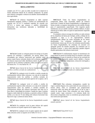 REQUISITOS DE REGLAMENTO PARA CONCRETO ESTRUCTURAL (ACI 318S-14) Y COMENTARIO (ACI 318SR-14) 171
REGLAMENTO COMENTARIO
American Concrete Institute — Copyrighted © Material—www.concrete.org
10
cumplir con 25.7.2.1, pero no debe exceder de la mitad de la
menor dimensión lateral de la columna compuesta. Se puede
usar refuerzo corrugado o refuerzo de alambre electrosoldado de
área equivalente.
10.7.6.1.5 El refuerzo longitudinal se debe soportar
lateralmente mediante estribos o estribos de confinamiento de
acuerdo con 10.7.6.2 ó mediante espirales de acuerdo con
10.7.6.3, a menos que ensayos y análisis estructurales
demuestren una resistencia adecuada y factibilidad de
construcción.
R10.7.6.1.5 Todas las barras longitudinales en
compresión deben estar encerradas dentro de refuerzo
transversal. Cuando las barras longitudinales se dispongan en
forma circular, se requiere únicamente un solo estribo circular
para el espaciamiento especificado. Este requisito puede
satisfacerse con un estribo circular continuo (hélice); el paso
máximo de la hélice debe ser igual al espaciamiento requerido
para estribos.
Es prudente colocar un juego de estribos en cada extremo
de los empalmes de barras por traslapo, arriba y debajo de los
empalmes a tope y a un espaciamiento mínimo
inmediatamente debajo las zonas inclinadas de las barras
desalineadas. Las columnas prefabricadas con un
recubrimiento menor que 40 mm, las columnas preesforzadas
sin barras longitudinales, las columnas de concreto con
agregado grueso de tamaño pequeño, las columnas que se
asemejan a muros y otros casos especiales, pueden requerir
diseños particulares del refuerzo transversal.
10.7.6.1.6 Cuando se coloquen pernos de anclaje en la parte
superior de columnas o pedestales, los pernos deben estar
circundados por refuerzo transversal que también rodee al
menos cuatro barras verticales dentro de la columna o pedestal.
El refuerzo transversal debe distribuirse dentro de los 125 mm
superiores de la columna o pedestal y debe consistir en al menos
dos barras No. 13 o tres barras No. 10.
R10.7.6.1.6 El confinamiento mejora la transferencia de
carga desde los pernos de anclaje hacia la columna o pila para
las situaciones en que el concreto se fisura en las cercanías de
los pernos. Esta fisuración puede ocurrir debido a fuerzas
imprevistas causadas por temperatura, retracción restringida y
efectos similares.
10.7.6.2 Apoyo lateral de las barras longitudinales usando
estribos o estribos cerrados de confinamiento
R10.7.6.2 Apoyo lateral de las barras longitudinales
usando estribos o estribos cerrados de confinamiento
10.7.6.2.1 En cualquier nivel el estribo o estribo cerrado de
confinamiento inferior debe colocarse a no más de la mitad del
espaciamiento entre los estribos o estribos cerrados de
confinamiento por encima del borde superior de la zapata o de la
losa.
10.7.6.2.2 En cualquier nivel el estribo o estribo de
confinamiento superior debe colocarse a no más de la mitad del
espaciamiento entre los estribos o estribos cerrados de
confinamiento debajo del refuerzo horizontal más bajo de la
losa, ábaco o descolgado de cortante. Cuando las vigas o cartelas
lleguen a todos lados de la columna, se permite colocar el último
estribo a no más de 75 mm debajo del refuerzo horizontal más
bajo de la viga o cartela de menor altura.
R10.7.6.2.2 Para columnas rectangulares, cuando las
vigas o cartelas lleguen a los cuatro lados de una columna a la
misma altura, éstas se consideran que proporcionan
restricción sobre una altura del nudo igual a la de la viga o
cartela de menor altura. Para columnas con otras formas,
cuando cuatro vigas concurran a la columna desde dos
direcciones ortogonales, éstas se consideran que proporcionan
una restricción equivalente.
10.7.6.3 Apoyo lateral de las barras longitudinales usando
espirales
R10.7.6.3 Apoyo lateral de las barras longitudinales
usando espirales
10.7.6.3.1 En cualquier nivel la parte inferior del espiral
debe colocarse en la parte superior de la zapata o losa.
10.7.6.3.2 En cualquier nivel, la parte superior de la espiral
debe colocarse como se requiere en la Tabla 10.7.6.3.2.
R10.7.6.3.2 Véase R10.7.6.2.2
--`````,`,,`,,`,`,`,,``,`,,,`,,-`-`,,`,,`,`,,`---
 