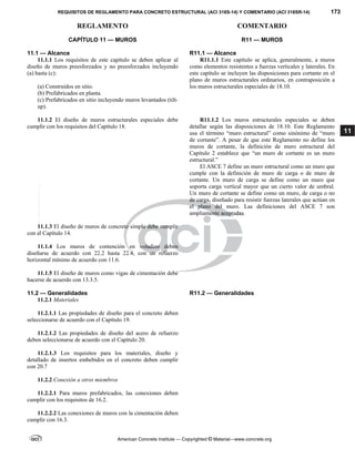 REQUISITOS DE REGLAMENTO PARA CONCRETO ESTRUCTURAL (ACI 318S-14) Y COMENTARIO (ACI 318SR-14) 173
REGLAMENTO COMENTARIO
American Concrete Institute — Copyrighted © Material—www.concrete.org
11
CAPÍTULO 11 — MUROS
11.1 — Alcance
R11 — MUROS
R11.1 — Alcance
11.1.1 Los requisitos de este capítulo se deben aplicar al
diseño de muros preesforzados y no preesforzados incluyendo
(a) hasta (c):
(a) Construidos en sitio.
(b) Prefabricados en planta.
(c) Prefabricados en sitio incluyendo muros levantados (tilt-
up).
R11.1.1 Este capítulo se aplica, generalmente, a muros
como elementos resistentes a fuerzas verticales y laterales. En
este capítulo se incluyen las disposiciones para cortante en el
plano de muros estructurales ordinarios, en contraposición a
los muros estructurales especiales de 18.10.
11.1.2 El diseño de muros estructurales especiales debe
cumplir con los requisitos del Capítulo 18.
R11.1.2 Los muros estructurales especiales se deben
detallar según las disposiciones de 18.10. Este Reglamento
usa el término “muro estructural” como sinónimo de “muro
de cortante”. A pesar de que este Reglamento no define los
muros de cortante, la definición de muro estructural del
Capítulo 2 establece que “un muro de cortante es un muro
estructural.”
El ASCE 7 define un muro estructural como un muro que
cumple con la definición de muro de carga o de muro de
cortante. Un muro de carga se define como un muro que
soporta carga vertical mayor que un cierto valor de umbral.
Un muro de cortante se define como un muro, de carga o no
de carga, diseñado para resistir fuerzas laterales que actúan en
el plano del muro. Las definiciones del ASCE 7 son
ampliamente aceptadas.
11.1.3 El diseño de muros de concreto simple debe cumplir
con el Capítulo 14.
11.1.4 Los muros de contención en voladizo deben
diseñarse de acuerdo con 22.2 hasta 22.4, con un refuerzo
horizontal mínimo de acuerdo con 11.6.
11.1.5 El diseño de muros como vigas de cimentación debe
hacerse de acuerdo con 13.3.5.
11.2 — Generalidades R11.2 — Generalidades
11.2.1 Materiales
11.2.1.1 Las propiedades de diseño para el concreto deben
seleccionarse de acuerdo con el Capítulo 19.
11.2.1.2 Las propiedades de diseño del acero de refuerzo
deben seleccionarse de acuerdo con el Capítulo 20.
11.2.1.3 Los requisitos para los materiales, diseño y
detallado de insertos embebidos en el concreto deben cumplir
con 20.7
11.2.2 Conexión a otros miembros
11.2.2.1 Para muros prefabricados, las conexiones deben
cumplir con los requisitos de 16.2.
11.2.2.2 Las conexiones de muros con la cimentación deben
cumplir con 16.3.
--`````,`,,`,,`,`,`,,``,`,,,`,,-`-`,,`,,`,`,,`---
 