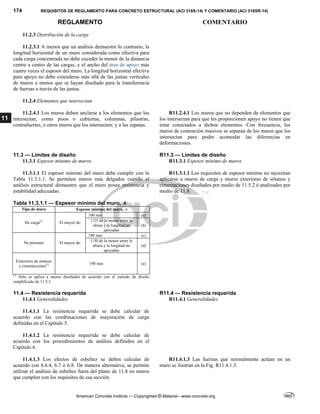 174 REQUISITOS DE REGLAMENTO PARA CONCRETO ESTRUCTURAL (ACI 318S-14) Y COMENTARIO (ACI 318SR-14)
REGLAMENTO COMENTARIO
American Concrete Institute — Copyrighted © Material—www.concrete.org
11
11.2.3 Distribución de la carga
11.2.3.1 A menos que un análisis demuestre lo contrario, la
longitud horizontal de un muro considerada como efectiva para
cada carga concentrada no debe exceder la menor de la distancia
centro a centro de las cargas, y el ancho del área de apoyo más
cuatro veces el espesor del muro. La longitud horizontal efectiva
para apoyo no debe extenderse más allá de las juntas verticales
de muros a menos que se hayan diseñado para la transferencia
de fuerzas a través de las juntas.
11.2.4 Elementos que intersectan
11.2.4.1 Los muros deben anclarse a los elementos que los
intersectan, como pisos o cubiertas, columnas, pilastras,
contrafuertes, o otros muros que los intersecten; y a las zapatas.
R11.2.4.1 Los muros que no dependen de elementos que
los intersectan para que les proporcionen apoyo no tienen que
estar conectados a dichos elementos. Con frecuencia, los
muros de contención masivos se separan de los muros que los
intersectan para poder acomodar las diferencias en
deformaciones.
11.3 — Límites de diseño R11.3 — Límites de diseño
11.3.1 Espesor mínimo de muros R11.3.1 Espesor mínimo de muros
11.3.1.1 El espesor mínimo del muro debe cumplir con la
Tabla 11.3.1.1. Se permiten muros más delgados cuando el
análisis estructural demuestre que el muro posee resistencia y
estabilidad adecuadas.
Tabla 11.3.1.1 — Espesor mínimo del muro, h
Tipo de muro Espesor mínimo del muro, h
De carga[1]
El mayor de:
100 mm (a)
1/25 de la menor entre la
altura y la longitud no
apoyadas
(b)
No portante El mayor de:
100 mm (c)
1/30 de la menor entre la
altura y la longitud no
apoyadas
(d)
Exteriores de sótanos
y cimentaciones[1] 190 mm (e)
[1]
Sólo se aplica a muros diseñados de acuerdo con el método de diseño
simplificado de 11.5.3.
R11.3.1.1 Los requisitos de espesor mínimo no necesitan
aplicarse a muros de carga y muros exteriores de sótanos y
cimentaciones diseñados por medio de 11.5.2 ó analizados por
medio de 11.8.
11.4 — Resistencia requerida R11.4 — Resistencia requerida
11.4.1 Generalidades R11.4.1 Generalidades
11.4.1.1 La resistencia requerida se debe calcular de
acuerdo con las combinaciones de mayoración de carga
definidas en el Capítulo 5.
11.4.1.2 La resistencia requerida se debe calcular de
acuerdo con los procedimientos de análisis definidos en el
Capítulo 6.
11.4.1.3 Los efectos de esbeltez se deben calcular de
acuerdo con 6.6.4, 6.7 ó 6.8. De manera alternativa, se permite
utilizar el análisis de esbeltez fuera del plano de 11.8 en muros
que cumplen con los requisitos de esa sección.
R11.4.1.3 Las fuerzas que normalmente actúan en un
muro se ilustran en la Fig. R11.4.1.3.
 