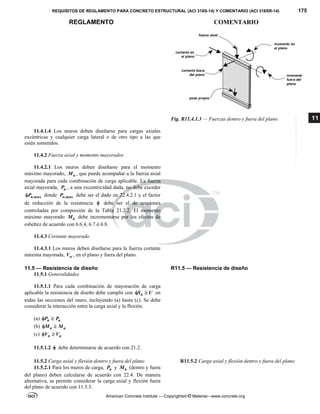 REQUISITOS DE REGLAMENTO PARA CONCRETO ESTRUCTURAL (ACI 318S-14) Y COMENTARIO (ACI 318SR-14) 175
REGLAMENTO COMENTARIO
American Concrete Institute — Copyrighted © Material—www.concrete.org
11
Fig. R11.4.1.3 — Fuerzas dentro y fuera del plano.
11.4.1.4 Los muros deben diseñarse para cargas axiales
excéntricas y cualquier carga lateral o de otro tipo a las que
estén sometidos.
11.4.2 Fuerza axial y momento mayorados
11.4.2.1 Los muros deben diseñarse para el momento
máximo mayorado, u
M , que puede acompañar a la fuerza axial
mayorada para cada combinación de carga aplicable. La fuerza
axial mayorada, u
P , a una excentricidad dada, no debe exceder
,max
n
P
 donde ,max
n
P debe ser el dado en 22.4.2.1 y el factor
de reducción de la resistencia  debe ser el de secciones
controladas por compresión de la Tabla 21.2.2. El momento
máximo mayorado u
M debe incrementarse por los efectos de
esbeltez de acuerdo con 6.6.4, 6.7 ó 6.8.
11.4.3 Cortante mayorado
11.4.3.1 Los muros deben diseñarse para la fuerza cortante
máxima mayorada, u
V , en el plano y fuera del plano.
11.5 — Resistencia de diseño R11.5 — Resistencia de diseño
11.5.1 Generalidades
11.5.1.1 Para cada combinación de mayoración de carga
aplicable la resistencia de diseño debe cumplir con n
S U
  en
todas las secciones del muro, incluyendo (a) hasta (c). Se debe
considerar la interacción entre la carga axial y la flexión.
(a) n u
P P
 
(b) n u
M M
 
(c) n u
V V
 
11.5.1.2  debe determinarse de acuerdo con 21.2.
11.5.2 Carga axial y flexión dentro y fuera del plano R11.5.2 Carga axial y flexión dentro y fuera del plano
11.5.2.1 Para los muros de carga, n
P y n
M (dentro y fuera
del plano) deben calcularse de acuerdo con 22.4. De manera
alternativa, se permite considerar la carga axial y flexión fuera
del plano de acuerdo con 11.5.3.
peso propio
cortante en
el plano
cortante fuera
del plano
fuerza axial
momento en
el plano
momento
fuera del
plano
--`````,`,,`,,`,`,`,,``,`,,,`,,-`-`,,`,,`,`,,`---
 