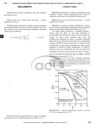 176 REQUISITOS DE REGLAMENTO PARA CONCRETO ESTRUCTURAL (ACI 318S-14) Y COMENTARIO (ACI 318SR-14)
REGLAMENTO COMENTARIO
American Concrete Institute — Copyrighted © Material—www.concrete.org
11
11.5.2.2 Para los muros no portantes, n
M debe calcularse
de acuerdo con 22.3.
R11.5.2.2 Por definición, los muros no portantes no están
sometidos a fuerzas axiales significativas; por lo tanto, la
resistencia a flexión no es una función de la fuerza axial.
11.5.3 Carga axial y flexión fuera del plano — método
simplificado de diseño
R11.5.3 Carga axial y flexión fuera del plano — método
simplificado de diseño
11.5.3.1 Cuando la resultante de todas las cargas mayoradas
esté localizada dentro del tercio central del espesor total de un
muro macizo con una sección transversal rectangular, se permite
calcular n
P por medio de:
2
0.55 1
32
c
n c g
k
P f A
h
 
 
  
  
 
 
 

(11.5.3.1)
R11.5.3.1 El método de diseño simplificado se aplica
sólo a secciones transversales rectangulares macizas; todas las
demás secciones deben diseñarse de acuerdo con 11.5.2.
Las cargas axiales excéntricas y momentos debidos a
fuerzas fuera del plano se usan para determinar la
excentricidad total máxima de la fuerza axial mayorada u
P .
Cuando la fuerza axial resultante para todas las
combinaciones aplicables de carga se encuentre localizada
dentro del tercio central del espesor del muro (excentricidad
no mayor de 6
h ) en todas las secciones a lo largo del muro
no deformado, no hay tracción inducidas en el muro y puede
emplearse el método de diseño simplificado. El diseño se
efectúa en este caso considerando u
P como una carga axial
concéntrica. La fuerza axial mayorada u
P debe ser menor o
igual a la resistencia de diseño por carga axial n
P
 , calculada
por medio de la ecuación (11.5.3.1).
La ecuación (11.5.3.1) da como resultado resistencias
comparables con las que se determinan por medio de 11.5.2
para miembros cargados en el tercio central del espesor para
diferentes condiciones de arriostramiento y restricción en los
extremos. Véase la Fig. R11.5.3.1.
Fig. R11.5.3.1 — Diseño simplificado de muros, ecuación
(11.5.3.1), comparada con 11.5.2.
11.5.3.2 El factor de longitud efectiva k para ser utilizado
en la ecuación (11.5.3.1) debe cumplir con la Tabla 11.5.3.2.
--`````,`,,`,,`,`,`,,``,`,,,`,,-`-`,,`,,`,`,,`---
 