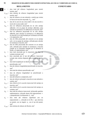 16 REQUISITOS DE REGLAMENTO PARA CONCRETO ESTRUCTURAL (ACI 318S-14) Y COMENTARIO (ACI 318SR-14)
REGLAMENTO COMENTARIO
American Concrete Institute — Copyrighted © Material—www.concrete.org
2 A = área total del refuerzo longitudinal para resistir
torsión, mm2
,min
A = área mínima de refuerzo longitudinal para resistir
torsión, mm2
n
A = área de refuerzo en una ménsula o cartela que resiste
la fuerza de tracción mayorada uc
N , mm2
nz
A = área de la cara de una zona nodal o de una sección a
través de la zona nodal, mm2
Na
A = área de influencia proyectada de un solo anclaje
adherido o de un grupo de anclajes adheridos, para
calcular la resistencia a la adherencia en tracción, mm2
Nao
A = área de influencia proyectada de un solo anclaje
adherido, para calcular la resistencia a la adherencia
en tracción si no está limitada por la distancia al borde
o la separación, mm2
Nc
A = área de falla proyectada del concreto en un anclaje
solo o en un grupo de anclajes, utilizada para calcular
la resistencia a tracción, mm2
Nco
A = área de falla proyectada del concreto en un anclaje
solo, utilizada para calcular la resistencia a tracción
cuando no se encuentra limitada por la distancia al
borde o el espaciamiento, mm2
o
A = área total encerrada por la trayectoria del flujo de
cortante torsional, mm2
oh
A = área encerrada por el eje del refuerzo transversal
cerrado más externo dispuesto para resistir la torsión,
mm2
pd
A = área total ocupada por un ducto, revestimiento y acero
preesforzado, mm2
ps
A = área de refuerzo longitudinal preesforzado en tracción,
mm2
pt
A = área total de refuerzo preesforzado, mm2
s
A = área de refuerzo longitudinal no preesforzado a
tracción, mm2
s
A = área del refuerzo a compresión, mm2
sc
A = área de refuerzo principal a tracción en una ménsula o
cartela, mm2
,
se N
A = área efectiva de la sección transversal del anclaje en
tracción, mm2
,
se V
A = área efectiva de la sección transversal del anclaje en
cortante, mm2
sh
A = área total de refuerzo transversal, incluyendo ganchos
suplementarios, colocado dentro del espaciamiento s
y perpendicular a la dimensión c
b , mm2
si
A = área total del refuerzo superficial con un
espaciamiento i
s colocado en la fila i que atraviesa
un puntal, con un ángulo i
 con el eje del puntal,
mm2
,min
s
A = área mínima de refuerzo de flexión, mm2
--`````,`,,`,,`,`,`,,``,`,,,`,,-`-`,,`,,`,`,,`---
 