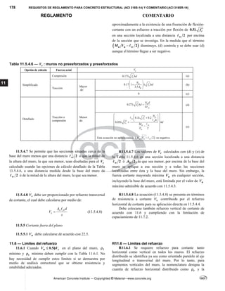 178 REQUISITOS DE REGLAMENTO PARA CONCRETO ESTRUCTURAL (ACI 318S-14) Y COMENTARIO (ACI 318SR-14)
REGLAMENTO COMENTARIO
American Concrete Institute — Copyrighted © Material—www.concrete.org
11
aproximadamente a la existencia de una fisuración de flexión-
cortante con un esfuerzo a tracción por flexión de 0.5 c
f 

en una sección localizada a una distancia 2
w
 por encima
de la sección que se investiga. En la medida que el término
 
2
u u w
M V   disminuye, (d) controla y se debe usar (d)
aunque el término llegue a ser negativo.
Tabla 11.5.4.6 — c
V : muros no preesforzados y preesforzados
Opción de cálculo Fuerza axial c
V
Simplificado
Compresión '
0.17 c
f hd
 (a)
Tracción
Mayor
de:
'
0.17 1
3.5
u
c
g
N
f hd
A
 
 
 
 
 
(b)
0 (c)
Detallado
Tracción o
compresión
Menor
de:
'
0.27
4
u
c
w
N d
f hd
 

(d)
0.1 0.2
0.05
2
u
w c
w
c
u w
u
N
f
h
f hd
M
V
 
 

 
 
 
 
 

 
 

 
 
 



Esta ecuación no aplica cuando  
2
u u w
M V   es negativo.
(e)
11.5.4.7 Se permite que las secciones situadas cerca de la
base del muro menos que una distancia 2
w
 o que la mitad de
la altura del muro, la que sea menor, sean diseñadas para el c
V
calculado usando las opciones de cálculo detallado de la Tabla
11.5.4.6, a una distancia medida desde la base del muro de
2
w
 ó de la mitad de la altura del muro, la que sea menor.
R11.5.4.7 Los valores de c
V calculados con (d) y (e) de
la Tabla 11.5.4.6 en una sección localizada a una distancia
2
w
 ó , 2
w
h , la que sea menor, por encima de la base del
muro se aplique a esa sección y a todas las secciones
localizadas entre ésta y la base del muro. Sin embargo, la
fuerza cortante mayorada máxima u
V en cualquier sección,
incluyendo la base del muro, está limitada por el valor de n
V
máximo admisible de acuerdo con 11.5.4.3.
11.5.4.8 s
V debe ser proporcionado por refuerzo transversal
de cortante, el cual debe calcularse por medio de:
v yt
s
A f d
V
s
 (11.5.4.8)
R11.5.4.8 La ecuación (11.5.4.8) se presenta en términos
de resistencia a cortante s
V contribuida por el refuerzo
horizontal de cortante para su aplicación directa en 11.5.4.4.
Debe colocarse también refuerzo vertical de cortante de
acuerdo con 11.6 y cumpliendo con la limitación de
espaciamiento de 11.7.2.
11.5.5 Cortante fuera del plano
11.5.5.1 n
V debe calcularse de acuerdo con 22.5.
11.6 — Límites del refuerzo R11.6 — Límites del refuerzo
11.6.1 Cuando 0.5
u c
V V
  en el plano del muro, 
mínimo y t
 mínimo deben cumplir con la Tabla 11.6.1. No
hay necesidad de cumplir estos límites si se demuestra por
medio de análisis estructural que se obtiene resistencia y
estabilidad adecuadas.
R11.6.1 Se requiere refuerzo para cortante tanto
horizontal como vertical en todos los muros. El refuerzo
distribuido se identifica ya sea como orientado paralelo al eje
longitudinal o transversal del muro. Por lo tanto, para
segmentos verticales del muro, la nomenclatura designa la
cuantía de refuerzo horizontal distribuido como t
 y la
--`````,`,,`,,`,`,`,,``,`,,,`,,-`-`,,`,,`,`,,`---
 