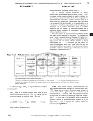 REQUISITOS DE REGLAMENTO PARA CONCRETO ESTRUCTURAL (ACI 318S-14) Y COMENTARIO (ACI 318SR-14) 179
REGLAMENTO COMENTARIO
American Concrete Institute — Copyrighted © Material—www.concrete.org
11
cuantía de refuerzo distribuido vertical como  .
No se requiere refuerzo transversal en muros
preesforzados prefabricados de ancho menor o igual a 3.6 m,
porque esa medida es menor al ancho en que los esfuerzos por
temperatura y retracción pueden alcanzar una magnitud que
requiera refuerzo transversal. Además, la mayor parte de la
retracción ocurre antes de que los miembros sean conectados
a la estructura. Una vez colocados en su posición final en la
estructura, los miembros en general no están tan rígidamente
conectados en el sentido transversal como el concreto
monolítico. De esta manera, los esfuerzos causados por la
restricción debidos a cambios de temperatura y retracción se
reducen significativamente.
Esta área mínima de refuerzo en muros prefabricados ha
sido usada por muchos años sin problemas y es recomendada
por el Precast/Prestressed Concrete Institute (PCI MNL-120-
4) y por el Canadian Concrete Design Standard (2009). Las
disposiciones para un menor refuerzo mínimo y mayor
espaciamiento de 11.7.2.2 reconocen que los paneles de
muros prefabricados tienen muy poca restricción en sus
bordes durante las primeras etapas de curado y, por lo tanto,
desarrollan menores esfuerzos por retracción que muros
comparables construidos en sitio.
Tabla 11.6.1 — Refuerzo mínimo para muros con 0.5
u c
V V
  en el plano del muro
Tipo de mu ro
Tipo de refuerzo
no preesforzado
Tamaño de la
barra o alambre y
f , MPa
Refuerzo
longitudinal
mínimo
[1]
, 
Refuerzo
horizontal
mínimo, t

Construido en
obra
Barras corrugadas
≤ No. 16
≥ 420 0.0012 0.0020
< 420 0.0015 0.0025
> No. 16 Cualquiera 0.0015 0.0025
Refuerzo de
alambre
electrosoldado
≤ MW200 ó
MD200
Cualquiera 0.0012 0.0020
Prefabricado
[2]
Barras corrugadas
o refuerzo de
alambre
electrosoldado
Cualquiera Cualquiera 0.0010 0.0010
[1]
No es necesario que los muros preesforzados, con un esfuerzo promedio a compresión efectivo de al menos 1.6 MPa, cumplan
con los requisitos para refuerzo mínimo longitudinal,  .
[2]
En muros en una dirección prefabricados, preesforzados, con ancho menor de 3.7 m y no conectados mecánicamente para causar
restricción en la dirección horizontal, no es necesario cumplir con los requisitos mínimos de refuerzo en la dirección normal al
refuerzo para flexión.
11.6.2 Cuando 0.5
u c
V V
  en el plano del muro, se deben
cumplir (a) y (b):
(a)  debe ser al menos el mayor valor entre el valor
calculado mediante la ecuación (11.6.2) y 0.0025, pero no
necesita exceder al t
 requerido por la Tabla 11.6.1.
 
0.0025 0.5 2.5 0.0025
w
t
w
h
 
     
 
 


(11.6.2)
(b) t
 debe ser al menos 0.0025.
R11.6.2 Para muros cargados monotónicamente con
relaciones alto-ancho bajas, los datos de ensayos (Barda et al.
1977) indican que el refuerzo horizontal para cortante se
vuelve menos efectivo para resistencia a cortante que el
refuerzo vertical. La ecuación (11.6.2) reconoce este cambio
de efectividad del refuerzo horizontal con respecto al vertical;
si w w
h  es menor que 0.5 la cantidad de refuerzo vertical es
igual a la cantidad de refuerzo horizontal. Cuando w w
h  es
mayor que 2.5, sólo se requiere una cantidad mínima de
refuerzo vertical  
0.0025sh .
--`````,`,,`,,`,`,`,,``,`,,,`,,-`-`,,`,,`,`,,`---
 
