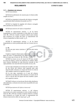 180 REQUISITOS DE REGLAMENTO PARA CONCRETO ESTRUCTURAL (ACI 318S-14) Y COMENTARIO (ACI 318SR-14)
REGLAMENTO COMENTARIO
American Concrete Institute — Copyrighted © Material—www.concrete.org
11
11.7 — Detallado del refuerzo
11.7.1 Generalidades
11.7.1.1 El recubrimiento de concreto para el refuerzo debe
cumplir con 20.6.1.
11.7.1.2 Las longitudes de desarrollo del refuerzo corrugado
y preesforzado deben calcularse de acuerdo con 25.4.
11.7.1.3 La longitud de empalme del refuerzo corrugado
debe calcularse de acuerdo con 25.5.
11.7.2 Espaciamiento del refuerzo longitudinal
11.7.2.1 El espaciamiento máximo, s , de las barras
longitudinales en muros construidos en obra debe ser el menor
entre 3h y 450 mm. Cuando se requiere refuerzo para cortante
para resistencia en el plano del muro, el espaciamiento del
refuerzo longitudinal no debe exceder 3
w
 .
11.7.2.2 El espaciamiento máximo, s , de las barras
longitudinales en muros prefabricados debe ser el menor de (a) y
(b):
(a) 5h
(b) 450 mm para muros exteriores ó 750 mm para muros
interiores.
Cuando se requiere refuerzo para resistencia a cortante en el
plano del muro, el espaciamiento del refuerzo longitudinal no
debe ser mayor que el menor de 3h , 450 mm y 3
w
 .
11.7.2.3 Los muros con un h mayor de 250 mm, excepto
los muros de sótanos y muros de contención en voladizo, deben
tener refuerzo distribuido en cada dirección colocado en dos
capas paralelas a las caras del muro de acuerdo con (a) y (b):
(a) Una capa consistente en no menos de un medio y no más
de dos tercios del refuerzo total requerido para cada
dirección debe colocarse a no menos de 50 mm ni a más de
3
h medidos a partir de la superficie exterior.
(b) La otra capa, consistente en el resto del refuerzo
requerido en esa dirección, debe colocarse a no menos de 20
mm ni a más de 3
h del espesor del muro medidos a partir
de la superficie interior.
11.7.2.4 El refuerzo en tracción por flexión debe distribuirse
adecuadamente y colocarse tan cerca como sea posible de la cara
en tracción.
11.7.3 Espaciamiento del refuerzo transversal
11.7.3.1 El espaciamiento máximo, s , del refuerzo
transversal en los muros construidos en sitio no debe exceder el
menor de 3h y 450 mm. Cuando se requiere refuerzo a cortante
para resistencia en el plano del muro, el espaciamiento del
refuerzo transversal no debe ser mayor que 5
w
 .
 