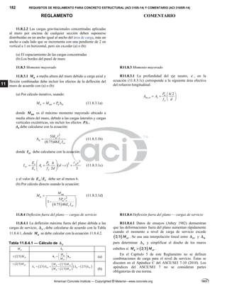 182 REQUISITOS DE REGLAMENTO PARA CONCRETO ESTRUCTURAL (ACI 318S-14) Y COMENTARIO (ACI 318SR-14)
REGLAMENTO COMENTARIO
American Concrete Institute — Copyrighted © Material—www.concrete.org
11
11.8.2.2 Las cargas gravitacionales concentradas aplicadas
al muro por encima de cualquier sección deben suponerse
distribuidas en un ancho igual al ancho del área de carga, más un
ancho a cada lado que se incrementa con una pendiente de 2 en
vertical a 1 en horizontal, pero sin exceder (a) o (b):
(a) El espaciamiento de las cargas concentradas
(b) Los bordes del panel de muro
11.8.3 Momento mayorado R11.8.3 Momento mayorado
11.8.3.1 u
M a media altura del muro debido a carga axial y
flexión combinadas debe incluir los efectos de la deflexión del
muro de acuerdo con (a) o (b):
(a) Por cálculo iterativo, usando:
u ua u u
M M P
   (11.8.3.1a)
donde ua
M es el máximo momento mayorado ubicado a
media altura del muro, debido a las cargas laterales y cargas
verticales excéntricas, sin incluir los efectos P .
Δu debe calcularse con la ecuación:
2
5
(0.75)48
u c
u
c cr
M
E I
 

(11.8.3.1b)
donde cr
I debe calcularse con la ecuación:
 
3
2
2 3
s u w
cr s
c y
E P c
h
I A d c
E f d
 
   
 
 
 

(11.8.3.1c)
y el valor de s c
E E debe ser al menos 6.
(b) Por cálculo directo usando la ecuación:
 
2
5
1
0.75 48
ua
u
u c
c cr
M
M
P
E I

 

 
 
 

(11.8.3.1d)
R11.8.3.1 La profundidad del eje neutro, c , en la
ecuación (11.8.3.1c) corresponde a la siguiente área efectiva
del refuerzo longitudinal:
,
2
u
se w s
y
P h
A A
f d
 
   
 
11.8.4 Deflexión fuera del plano — cargas de servicio R11.8.4 Deflexión fuera del plano — cargas de servicio
11.8.4.1 La deflexión máxima fuera del plano debida a las
cargas de servicio, s
 , debe calcularse de acuerdo con la Tabla
11.8.4.1, donde a
M se debe calcular con la ecuación 11.8.4.2.
Tabla 11.8.4.1 — Cálculo de s

a
M s

 
2 3 cr
M
 a
s cr
cr
M
M
 
  
 
Δ Δ (a)
 
2 3 cr
M

 
 
 
 
 
 
 
2 3
2 3 2 3
2 3
a cr
s cr n cr
n cr
M M
M M

      
 (b)
R11.8.4.1 Datos de ensayos (Athey 1982) demuestran
que las deformaciones fuera del plano aumentan rápidamente
cuando el momento a nivel de carga de servicio excede
 
2 3 cr
M . Se usa una interpolación lineal entre cr
 y n

para determinar s
 y simplificar el diseño de los muros
esbeltos sí  
2 3
a cr
M M
 .
En el Capítulo 5 de este Reglamento no se definen
combinaciones de carga para el nivel de servicio. Éstas se
discuten en el Apéndice C del ASCE/SEI 7-10 (2010). Los
apéndices del ASCE/SEI 7 no se consideran partes
obligatorias de esa norma.
 