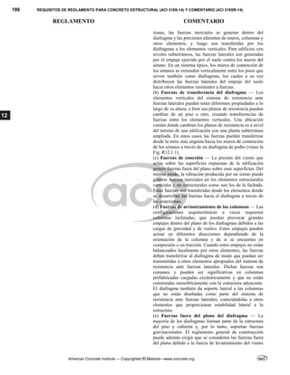 186 REQUISITOS DE REGLAMENTO PARA CONCRETO ESTRUCTURAL (ACI 318S-14) Y COMENTARIO (ACI 318SR-14)
REGLAMENTO COMENTARIO
American Concrete Institute — Copyrighted © Material—www.concrete.org
12
sismo, las fuerzas inerciales se generan dentro del
diafragma y las porciones aferentes de muros, columnas y
otros elementos, y luego son transferidas por los
diafragmas a los elementos verticales. Para edificios con
niveles subterráneos, las fuerzas laterales son generadas
por el empuje ejercido por el suelo contra los muros del
sótano. En un sistema típico, los muros de contención de
los sótanos se extienden verticalmente entre los pisos que
sirven también como diafragmas, los cuales a su vez
distribuyen las fuerzas laterales del empuje del suelo
hacia otros elementos resistentes a fuerzas.
(b) Fuerzas de transferencia del diafragma — Los
elementos verticales del sistema de resistencia ante
fuerzas laterales pueden tener diferentes propiedades a lo
largo de su altura, o bien sus planos de resistencia pueden
cambiar de un piso a otro, creando transferencias de
fuerzas entre los elementos verticales. Una ubicación
común donde cambian los planos de resistencia es a nivel
del terreno de una edificación con una planta subterránea
ampliada. En estos casos las fuerzas pueden transferirse
desde la torre más angosta hacia los muros de contención
de los sótanos a través de un diafragma de podio (véase la
Fig. R12.1.1).
(c) Fuerzas de conexión — La presión del viento que
actúa sobre las superficies expuestas de la edificación
genera fuerzas fuera del plano sobre esas superficies. Del
mismo modo, la vibración producida por un sismo puede
generar fuerzas inerciales en los elementos estructurales
verticales y no estructurales como son los de la fachada.
Estas fuerzas son transferidas desde los elementos donde
se desarrollan las fuerzas hacia el diafragma a través de
las conexiones.
(d) Fuerzas de arriostramiento de las columnas — Las
configuraciones arquitectónicas a veces requieren
columnas inclinadas, que pueden provocar grandes
empujes dentro del plano de los diafragmas debidos a las
cargas de gravedad y de vuelco. Estos empujes pueden
actuar en diferentes direcciones dependiendo de la
orientación de la columna y de si se encuentra en
compresión o en tracción. Cuando estos empujes no están
balanceados localmente por otros elementos, las fuerzas
deben transferirse al diafragma de modo que puedan ser
transmitidas a otros elementos apropiados del sistema de
resistencia ante fuerzas laterales. Dichas fuerzas son
comunes y pueden ser significativas en columnas
prefabricadas cargadas excéntricamente y que no están
construidas monolíticamente con la estructura adyacente.
El diafragma también da soporte lateral a las columnas
que no están diseñadas como parte del sistema de
resistencia ante fuerzas laterales, conectándolas a otros
elementos que proporcionan estabilidad lateral a la
estructura.
(e) Fuerzas fuera del plano del diafragma — La
mayoría de los diafragmas forman parte de la estructura
del piso y cubierta y, por lo tanto, soportan fuerzas
gravitacionales. El reglamento general de construcción
puede además exigir que se consideren las fuerzas fuera
del plano debido a la fuerza de levantamiento del viento
 