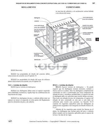 REQUISITOS DE REGLAMENTO PARA CONCRETO ESTRUCTURAL (ACI 318S-14) Y COMENTARIO (ACI 318SR-14) 187
REGLAMENTO COMENTARIO
American Concrete Institute — Copyrighted © Material—www.concrete.org
12
en una losa de cubierta y a la aceleración vertical debida
a los efectos del sismo.
Fig. R12.1.1 — Acciones típicas en el diafragma
12.2.2 Materiales
12.2.2.1 Las propiedades de diseño del concreto deben
seleccionarse de acuerdo con el Capítulo 19.
12.2.2.2 Las propiedades de diseño del acero de refuerzo
deben seleccionarse de acuerdo con el Capítulo 20.
12.3 — Límites de diseño R12.3 — Límites de diseño
12.3.1 Espesor mínimo de diafragmas
12.3.1.1 Los diafragmas deben tener el espesor requerido
para estabilidad, resistencia y rigidez bajo las combinaciones de
mayoración de carga.
12.3.1.2 Los diafragmas de piso y cubierta deben tener un
espesor no menor al requerido en otras partes del Reglamento
para los elementos de piso y de cubierta.
R12.3.1 Espesor mínimo de diafragmas — Se puede
requerir que los diafragmas resistan momento, cortante y
fuerza axial en su plano. Para los diafragmas completamente
construidos en sitio o conformados por losas compuestas de
afinado de piso y miembros prefabricados, el espesor de todo
el diafragma debe ser suficiente para resistir dichas acciones.
Para losas con afinado de piso no compuestas, el espesor del
afinado de piso construido en sitio por si solo debe ser
suficiente para resistir esas acciones. La Sección 18.12
contiene los requisitos específicos para los diafragmas en
edificaciones asignadas a las Categorías de Diseño Sísmico D,
E y F.
Además de los requisitos para resistir las fuerzas en el
plano, los diafragmas que forman parte del piso o cubierta
deben cumplir con los requisitos aplicables para el espesor de
la losa o las alas de las vigas.
--`````,`,,`,,`,`,`,,``,`,,,`,,-`-`,,`,,`,`,,`---
 
