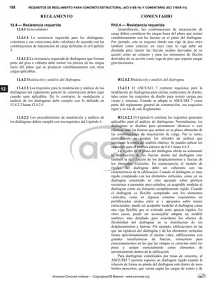 188 REQUISITOS DE REGLAMENTO PARA CONCRETO ESTRUCTURAL (ACI 318S-14) Y COMENTARIO (ACI 318SR-14)
REGLAMENTO COMENTARIO
American Concrete Institute — Copyrighted © Material—www.concrete.org
12
12.4 — Resistencia requerida
12.4.1 Generalidades
12.4.1.1 La resistencia requerida para los diafragmas,
colectores y sus conexiones debe calcularse de acuerdo con las
combinaciones de mayoración de carga definidas en el Capítulo
5.
12.4.1.2 La resistencia requerida de diafragmas que forman
parte del piso o cubierta debe incluir los efectos de las cargas
fuera del plano que se producen simultáneamente con otras
cargas aplicables.
R12.4 — Resistencia requerida
Generalmente, las combinaciones de mayoración de
carga deben considerar las cargas fuera del plano que actúan
simultáneamente con las fuerzas en el plano del diafragma.
Por ejemplo, esto se requiere donde una viga de piso sirve
también como colector, en cuyo caso la viga debe ser
diseñada para resistir las fuerzas axiales derivadas de su
acción como un colector y para los momentos de flexión
derivados de su acción como viga de piso que soporta cargas
gravitacionales. 
12.4.2 Modelación y análisis del diafragma R12.4.2 Modelación y análisis del diafragma
12.4.2.1 Los requisitos para la modelación y análisis de los
diafragmas del reglamento general de construcción deben regir
cuando sean aplicables. De lo contrario, la modelación y
análisis de los diafragmas debe cumplir con lo definido en
12.4.2.2 hasta 12.4.2.5.
12.4.2.1 El ASCE/SEI 7 contiene requisitos para la
modelación de diafragmas para ciertas condiciones de diseño,
tales como los requisitos de diseño para resistir cargas por
viento y sísmicas. Cuando se adopta el ASCE/SEI 7 como
parte del reglamento general de construcción, sus requisitos
rigen y no los de este Reglamento.
12.4.2.2 Los procedimientos de modelación y análisis de
los diafragmas deben cumplir con los requisitos del Capítulo 6.
R12.4.2.2 El Capítulo 6 contiene los requisitos generales
aplicables para el análisis de diafragmas. Normalmente, los
diafragmas se diseñan para permanecer elásticos o casi
elásticos ante las fuerzas que actúan en su plano obtenidas de
las combinaciones de mayoración de carga. Por lo tanto,
generalmente se aceptan los métodos de análisis que
satisfacen la teoría del análisis elástico. Se pueden aplicar los
requisitos para el análisis elástico de 6.6.1 hasta 6.6.3.
La rigidez en el plano del diafragma afecta no solamente
la distribución de las fuerzas dentro del diafragma sino
también la distribución de los desplazamientos y fuerzas de
los elementos verticales. En consecuencia, el modelo de
rigidez del diafragma debe ser coherente con las
características de la edificación. Cuando el diafragma es muy
rígido comparado con los elementos verticales, como en un
diafragma construido en sitio apoyado sobre pórticos
resistentes a momento poco esbeltos, es aceptable modelar el
diafragma como un elemento completamente rígido. Cuando
el diafragma es flexible comparado con los elementos
verticales, como en algunos sistemas consistentes en
prefabricados unidos entre si y apoyados sobre muros
estructurales, puede ser aceptable modelar el diafragma como
una viga flexible que se extiende entre apoyos rígidos. En
otros casos, puede ser aconsejable adoptar un modelo
analítico más detallado para considerar los efectos de
flexibilidad del diafragma en la distribución de los
desplazamientos y fuerzas. Por ejemplo, edificaciones en las
que las rigideces del diafragma y de los elementos verticales
tienen aproximadamente el mismo valor, edificaciones con
grandes transferencias de fuerzas, estructuras para
estacionamientos en las que las rampas se conectan entre los
pisos y actúan esencialmente como elementos de
arriostramiento dentro de la edificación.
Para diafragmas constituidos por losas de concreto, el
ASCE/SEI 7 permite suponer un diafragma rígido cuando la
relación de forma en planta del diafragma está dentro de unos
límites prescritos, que varían según las cargas de viento y de
--`````,`,,`,,`,`,`,,``,`,,,`,,-`-`,,`,,`,`,,`---
 