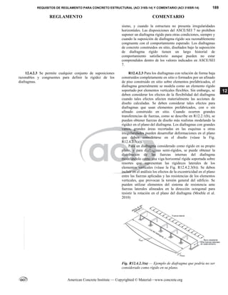REQUISITOS DE REGLAMENTO PARA CONCRETO ESTRUCTURAL (ACI 318S-14) Y COMENTARIO (ACI 318SR-14) 189
REGLAMENTO COMENTARIO
American Concrete Institute — Copyrighted © Material—www.concrete.org
12
sismo, y cuando la estructura no presenta irregularidades
horizontales. Las disposiciones del ASCE/SEI 7 no prohíben
suponer un diafragma rígido para otras condiciones, siempre y
cuando la suposición de diafragma rígido sea razonablemente
congruente con el comportamiento esperado. Los diafragmas
de concreto construidos en sitio, diseñados bajo la suposición
de diafragma rígido tienen un largo historial de
comportamiento satisfactorio aunque pueden no estar
comprendidos dentro de los valores indicados en ASCE/SEI
7.
12.4.2.3 Se permite cualquier conjunto de suposiciones
razonables y congruentes para definir la rigidez de los
diafragmas.
R12.4.2.3 Para los diafragmas con relación de forma baja
construidos completamente en sitio o formados por un afinado
de piso construido en sitio sobre elementos prefabricados, el
diafragma generalmente se modela como un elemento rígido
soportado por elementos verticales flexibles. Sin embargo, se
deben considerar los efectos de la flexibilidad del diafragma
cuando tales efectos afecten materialmente las acciones de
diseño calculadas. Se deben considerar tales efectos para
diafragmas que usan elementos prefabricados, con o sin
afinado construido en sitio. Cuando ocurren grandes
transferencias de fuerzas, como se describe en R12.2.1(b), se
pueden obtener fuerzas de diseño más realistas modelando la
rigidez en el plano del diafragma. Los diafragmas con grandes
vanos, grandes áreas recortadas en las esquinas u otras
irregularidades pueden desarrollar deformaciones en el plano
que deben considerarse en el diseño (véase la Fig.
R12.4.2.3(a)).
Para un diafragma considerado como rígido en su propio
plano, y para diafragmas semi-rígidos, se puede obtener la
distribución de las fuerzas internas del diafragma
modelándolo como una viga horizontal rígida soportada sobre
resortes que representan las rigideces laterales de los
elementos verticales (véase la Fig. R12.4.2.3(b)). Se deben
incluir en el análisis los efectos de la excentricidad en el plano
entre las fuerzas aplicadas y las resistencias de los elementos
verticales, que provocan la torsión general del edificio. Se
pueden utilizar elementos del sistema de resistencia ante
fuerzas laterales alineados en la dirección octogonal para
resistir la rotación en el plano del diafragma (Moehle et al.
2010)
Fig. R12.4.2.3(a) — Ejemplo de diafragma que podría no ser
considerado como rígido en su plano.
--`````,`,,`,,`,`,`,,``,`,,,`,,-`-`,,`,,`,`,,`---
 