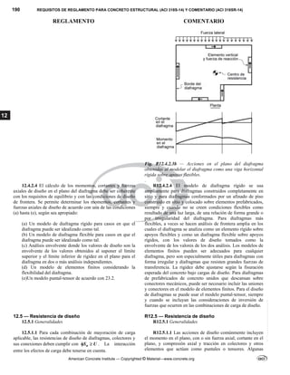 190 REQUISITOS DE REGLAMENTO PARA CONCRETO ESTRUCTURAL (ACI 318S-14) Y COMENTARIO (ACI 318SR-14)
REGLAMENTO COMENTARIO
American Concrete Institute — Copyrighted © Material—www.concrete.org
12
Fig. R12.4.2.3b — Acciones en el plano del diafragma
obtenidas al modelar el diafragma como una viga horizontal
rígida sobre apoyos flexibles.
.
12.4.2.4 El cálculo de los momentos, cortantes y fuerzas
axiales de diseño en el plano del diafragma debe ser coherente
con los requisitos de equilibrio y con las condiciones de diseño
de frontera. Se permite determinar los momentos, cortantes y
fuerzas axiales de diseño de acuerdo con una de las condiciones
(a) hasta (e), según sea apropiado:
(a) Un modelo de diafragma rígido para casos en que el
diafragma puede ser idealizado como tal.
(b) Un modelo de diafragma flexible para casos en que el
diafragma puede ser idealizado como tal.
(c) Análisis envolvente donde los valores de diseño son la
envolvente de los valores obtenidos al suponer el límite
superior y el límite inferior de rigidez en el plano para el
diafragma en dos o más análisis independientes.
(d) Un modelo de elementos finitos considerando la
flexibilidad del diafragma.
(e)Un modelo puntal-tensor de acuerdo con 23.2.
R12.4.2.4 El modelo de diafragma rígido se usa
ampliamente para diafragmas construidos completamente en
sitio y para diafragmas conformados por un afinado de piso
construido en sitio y colocado sobre elementos prefabricados,
siempre y cuando no se creen condiciones flexibles como
resultado de una luz larga, de una relación de forma grande o
por irregularidad del diafragma. Para diafragmas más
flexibles, a veces se hacen análisis de frontera amplia en los
cuales el diafragma se analiza como un elemento rígido sobre
apoyos flexibles y como un diafragma flexible sobre apoyos
rígidos, con los valores de diseño tomados como la
envolvente de los valores de los dos análisis. Los modelos de
elementos finitos pueden ser adecuados para cualquier
diafragma, pero son especialmente útiles para diafragmas con
forma irregular y diafragmas que resisten grandes fuerzas de
transferencia. La rigidez debe ajustarse según la fisuración
esperada del concreto bajo cargas de diseño. Para diafragmas
de prefabricados de concreto unidos que descansan sobre
conectores mecánicos, puede ser necesario incluir las uniones
y conectores en el modelo de elementos finitos. Para el diseño
de diafragmas se puede usar el modelo puntal-tensor, siempre
y cuando se incluyan las consideraciones de inversión de
fuerzas que ocurren en las combinaciones de carga de diseño.
12.5 — Resistencia de diseño R12.5 — Resistencia de diseño
12.5.1 Generalidades R12.5.1 Generalidades
12.5.1.1 Para cada combinación de mayoración de carga
aplicable, las resistencias de diseño de diafragmas, colectores y
sus conexiones deben cumplir con n
S U
  . La interacción
entre los efectos de carga debe tenerse en cuenta.
R12.5.1.1 Las acciones de diseño comúnmente incluyen
el momento en el plano, con o sin fuerza axial; cortante en el
plano, y compresión axial y tracción en colectores y otros
elementos que actúan como puntales o tensores. Algunas
--`````,`,,`,,`,`,`,,``,`,,,`,,-`-`,,`,,`,`,,`---
 