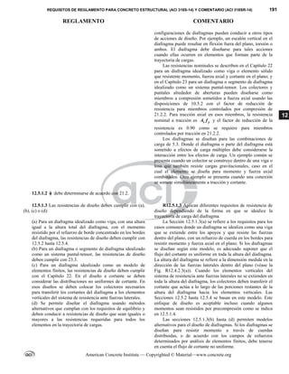 REQUISITOS DE REGLAMENTO PARA CONCRETO ESTRUCTURAL (ACI 318S-14) Y COMENTARIO (ACI 318SR-14) 191
REGLAMENTO COMENTARIO
American Concrete Institute — Copyrighted © Material—www.concrete.org
12
configuraciones de diafragmas pueden conducir a otros tipos
de acciones de diseño. Por ejemplo, un escalón vertical en el
diafragma puede resultar en flexión fuera del plano, torsión o
ambos. El diafragma debe diseñarse para tales acciones
cuando ellas ocurren en elementos que forman parte de la
trayectoria de cargas.
Las resistencias nominales se describen en el Capítulo 22
para un diafragma idealizado como viga o elemento sólido
que resistente momento, fuerza axial y cortante en el plano; y
en el Capítulo 23 para un diafragma o segmento de diafragma
idealizado como un sistema puntal-tensor. Los colectores y
puntales alrededor de aberturas pueden diseñarse como
miembros a compresión sometidos a fuerza axial usando las
disposiciones de 10.5.2 con el factor de reducción de
resistencia para miembros controlados por compresión de
21.2.2. Para tracción axial en esos miembros, la resistencia
nominal a tracción es s y
A f y el factor de reducción de la
resistencia es 0.90 como se requiere para miembros
controlados por tracción en 21.2.2.
Los diafragmas se diseñan para las combinaciones de
carga de 5.3. Donde el diafragma o parte del diafragma está
sometido a efectos de carga múltiples debe considerarse la
interacción entre los efectos de carga. Un ejemplo común se
presenta cuando un colector se construye dentro de una viga o
losa que también resiste cargas gravitacionales, caso en el
cual el elemento se diseña para momento y fuerza axial
combinados. Otro ejemplo se presenta cuando una conexión
se somete simultáneamente a tracción y cortante.
12.5.1.2  debe determinarse de acuerdo con 21.2.
12.5.1.3 Las resistencias de diseño deben cumplir con (a),
(b), (c) o (d):
(a) Para un diafragma idealizado como viga, con una altura
igual a la altura total del diafragma, con el momento
resistido por el refuerzo de borde concentrado en los bordes
del diafragma, las resistencias de diseño deben cumplir con
12.5.2 hasta 12.5.4.
(b) Para un diafragma o segmento de diafragma idealizado
como un sistema puntal-tensor, las resistencias de diseño
deben cumplir con 23.3.
(c) Para un diafragma idealizado como un modelo de
elementos finitos, las resistencias de diseño deben cumplir
con el Capítulo 22. En el diseño a cortante se deben
considerar las distribuciones no uniformes de cortante. En
esos diseños se deben colocar los colectores necesarios
para transferir los cortantes del diafragma a los elementos
verticales del sistema de resistencia ante fuerzas laterales.
(d) Se permite diseñar el diafragma usando métodos
alternativos que cumplan con los requisitos de equilibrio y
deben conducir a resistencias de diseño que sean iguales o
mayores a las resistencias requeridas para todos los
elementos en la trayectoria de cargas.
R12.5.1.3 Aplican diferentes requisitos de resistencia de
diseño dependiendo de la forma en que se idealice la
trayectoria de carga del diafragma.
La Sección 12.5.1.3(a) se refiere a los requisitos para los
casos comunes donde un diafragma se idealiza como una viga
que se extiende entre los apoyos y que resiste las fuerzas
dentro del plano, con un refuerzo de cuerda en los bordes para
resistir momento y fuerza axial en el plano. Si los diafragmas
se diseñan según este modelo, es adecuado suponer que el
flujo del cortante es uniforme en toda la altura del diafragma.
La altura del diafragma se refiere a la dimensión medida en la
dirección de las fuerzas laterales dentro del plano (véase la
Fig. R12.4.2.3(a)). Cuando los elementos verticales del
sistema de resistencia ante fuerzas laterales no se extienden en
toda la altura del diafragma, los colectores deben transferir el
cortante que actúa a lo largo de las porciones restantes de la
altura del diafragma hacia los elementos verticales. Las
Secciones 12.5.2 hasta 12.5.4 se basan en este modelo. Este
enfoque de diseño es aceptable incluso cuando algunos
momentos sean resistidos por precompresión como se indica
en 12.5.1.4.
Las secciones 12.5.1.3(b) hasta (d) permiten modelos
alternativos para el diseño de diafragmas. Si los diafragmas se
diseñan para resistir momento a través de cuerdas
distribuidas, o de acuerdo con los campos de esfuerzos
determinados por análisis de elementos finitos, debe tenerse
en cuenta el flujo de cortante no uniforme.
--`````,`,,`,,`,`,`,,``,`,,,`,,-`-`,,`,,`,`,,`---
 