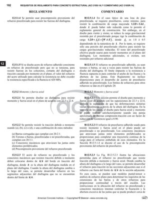 192 REQUISITOS DE REGLAMENTO PARA CONCRETO ESTRUCTURAL (ACI 318S-14) Y COMENTARIO (ACI 318SR-14)
REGLAMENTO COMENTARIO
American Concrete Institute — Copyrighted © Material—www.concrete.org
12
12.5.1.4 Se permite usar precompresión proveniente del
refuerzo preesforzado para resistir las fuerzas del diafragma.
R12.5.1.4 En el caso típico de una losa de piso
preesforzada, se requiere preesfuerzo, como mínimo, para
resistir la combinación de carga mayorada 1.2 1.6
D L
 ,
donde L puede haber sido reducida como lo permite el
reglamento general de construcción. Sin embargo, en el
diseño para viento y sismo, se reduce la carga gravitacional
resistida por el preesforzado porque rige la combinación de
carga  
1
1.2D f L W ó E
  , donde 1
f es 1.0 ó 0.5
dependiendo de la naturaleza de L . Por lo tanto, se requiere
sólo una porción del preesforzado efectivo para resistir las
cargas gravitacionales reducidas. El resto del preesforzado
efectivo puede usarse para resistir momentos en el plano del
diafragma. Los momentos adicionales, si existen, son
resistidos por refuerzo adicional.
12.5.1.5 Si se diseña acero de refuerzo adherido consistente
en refuerzo de preesforzado pero que no se tensiona, para
resistir fuerzas en los colectores, cortante del diafragma o
tracción causada por momento en el plano, el valor del esfuerzo
del acero utilizado para calcular la resistencia no debe exceder
la resistencia especificada a la fluencia ni 420 MPa.
R12.5.1.5 El refuerzo no preesforzado adherido, ya sean
torones o barras, se usa a veces para resistir las fuerzas de
diseño del diafragma. El límite impuesto a la resistencia a
fluencia supuesta es para controlar el ancho de las fisuras y la
abertura de las juntas. Este Reglamento no incluye
disposiciones para el desarrollo de aceros de preesfuerzo
adherido no preesforzado. Los límites de esfuerzos para otros
refuerzos se dan en el Capítulo 20.
12.5.2 Momento y fuerza axial R12.5.2 Momento y fuerza axial
12.5.2.1 Se permite diseñar un diafragma para resistir
momento y fuerza axial en el plano de acuerdo con 22.3 y 22.4.
R12.5.2.1 Esta sección permite el diseño para momento y
fuerza axial de acuerdo con las suposiciones de 22.3 y 22.4,
incluida la suposición de que las deformaciones unitarias
varían linealmente a través de la altura del diafragma. En la
mayoría de los casos, el diseño para fuerza axial y momento
se puede realizar satisfactoriamente usando una pareja
aproximada de fuerzas compresión-tracción con un factor de
reducción de resistencia igual a 0.90.
12.5.2.2 Se permite resistir la tracción debida a momento
usando (a), (b), (c) o (d), o una combinación de estos métodos:
(a) Barras corrugadas que cumplan con 20.2.1.
(b) Torones o barras, preesforzadas o no preesforzadas, que
cumplan con 20.3.1.
(c) Conectores mecánicos que atraviesen las juntas entre
elementos prefabricados.
(d) Precompresión proveniente del refuerzo preesforzado
R12.5.2.2 El refuerzo de preesfuerzo adherido usado para
resistir momento y fuerza axial en el plano puede ser
preesforzado o no preesforzado. Los conectores mecánicos
que atraviesan juntas entre elementos prefabricados se
proporcionan para completar una trayectoria continua de la
carga para el refuerzo embebido de esos elementos. En la
Sección R12.5.1.4 se discute el uso de la precompresión
proveniente del refuerzo de preesfuerzo.
12.5.2.3 El acero de refuerzo no preesforzado y los
conectores mecánicos que resisten tracción debido a momento
deben colocarse dentro de 4
h del borde en tracción del
diafragma, donde h es la altura del diafragma medida en el
plano del diafragma. Cuando la altura del diafragma cambia a
lo largo del vano, se permite desarrollar refuerzo en los
segmentos adyacentes del diafragma que no se encuentran
dentro del límite de 4
h .
R12.5.2.3 La Fig. R12.5.2.3 ilustra las ubicaciones
permitidas para el refuerzo no preesforzado que resiste
tracción debida a momento y fuerza axial. Donde cambia la
altura del diafragma a lo largo del vano, se permite desarrollar
el refuerzo para tracción en las secciones adyacentes aun si el
refuerzo cae fuera del límite de 4
h de la sección adyacente.
En esos casos, se pueden usar modelos puntal-tensor o
análisis de esfuerzo plano para determinar los requisitos de las
extensiones de las barras y de otros refuerzos para
proporcionar continuidad a través del escalón. Las
restricciones en la ubicación del refuerzo no preesforzado y
conectores mecánicos intentan controlar la fisuración y la
abertura excesiva de las juntas que se puede producir cerca de
 