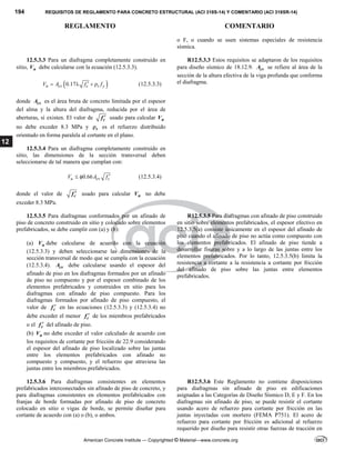 194 REQUISITOS DE REGLAMENTO PARA CONCRETO ESTRUCTURAL (ACI 318S-14) Y COMENTARIO (ACI 318SR-14)
REGLAMENTO COMENTARIO
American Concrete Institute — Copyrighted © Material—www.concrete.org
12
o F, o cuando se usen sistemas especiales de resistencia
sísmica.
12.5.3.3 Para un diafragma completamente construido en
sitio, n
V debe calcularse con la ecuación (12.5.3.3).
 
0.17
n cv c t y
V A f f

    (12.5.3.3)
donde cv
A es el área bruta de concreto limitada por el espesor
del alma y la altura del diafragma, reducida por el área de
aberturas, si existen. El valor de c
f  usado para calcular n
V
no debe exceder 8.3 MPa y t
 es el refuerzo distribuido
orientado en forma paralela al cortante en el plano.
R12.5.3.3 Estos requisitos se adaptaron de los requisitos
para diseño sísmico de 18.12.9. cv
A se refiere al área de la
sección de la altura efectiva de la viga profunda que conforma
el diafragma.
12.5.3.4 Para un diafragma completamente construido en
sitio, las dimensiones de la sección transversal deben
seleccionarse de tal manera que cumplan con:
0.66
u cv c
V A f 
  (12.5.3.4)
donde el valor de c
f  usado para calcular n
V no debe
exceder 8.3 MPa.
12.5.3.5 Para diafragmas conformados por un afinado de
piso de concreto construido en sitio y colocado sobre elementos
prefabricados, se debe cumplir con (a) y (b):
(a) n
V debe calcularse de acuerdo con la ecuación
(12.5.3.3) y deben seleccionarse las dimensiones de la
sección transversal de modo que se cumpla con la ecuación
(12.5.3.4). cv
A debe calcularse usando el espesor del
afinado de piso en los diafragmas formados por un afinado
de piso no compuesto y por el espesor combinado de los
elementos prefabricados y construidos en sitio para los
diafragmas con afinado de piso compuesto. Para los
diafragmas formados por afinado de piso compuesto, el
valor de c
f  en las ecuaciones (12.5.3.3) y (12.5.3.4) no
debe exceder el menor c
f  de los miembros prefabricados
o el c
f  del afinado de piso.
(b) n
V no debe exceder el valor calculado de acuerdo con
los requisitos de cortante por fricción de 22.9 considerando
el espesor del afinado de piso localizado sobre las juntas
entre los elementos prefabricados con afinado no
compuesto y compuesto, y el refuerzo que atraviesa las
juntas entre los miembros prefabricados.
R12.5.3.5 Para diafragmas con afinado de piso construido
en sitio sobre elementos prefabricados, el espesor efectivo en
12.5.3.5(a) consiste únicamente en el espesor del afinado de
piso cuando el afinado de piso no actúa como compuesto con
los elementos prefabricados. El afinado de piso tiende a
desarrollar fisuras sobre y a lo largo de las juntas entre los
elementos prefabricados. Por lo tanto, 12.5.3.5(b) limita la
resistencia a cortante a la resistencia a cortante por fricción
del afinado de piso sobre las juntas entre elementos
prefabricados.
12.5.3.6 Para diafragmas consistentes en elementos
prefabricados interconectados sin afinado de piso de concreto, y
para diafragmas consistentes en elementos prefabricados con
franjas de borde formadas por afinado de piso de concreto
colocado en sitio o vigas de borde, se permite diseñar para
cortante de acuerdo con (a) o (b), o ambos.
R12.5.3.6 Este Reglamento no contiene disposiciones
para diafragmas sin afinado de piso en edificaciones
asignadas a las Categorías de Diseño Sísmico D, E y F. En los
diafragmas sin afinado de piso, se puede resistir el cortante
usando acero de refuerzo para cortante por fricción en las
juntas inyectadas con mortero (FEMA P751). El acero de
refuerzo para cortante por fricción es adicional al refuerzo
requerido por diseño para resistir otras fuerzas de tracción en
 