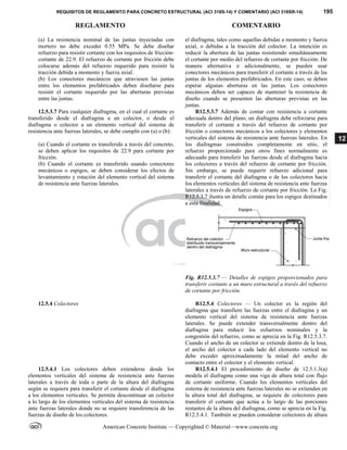 REQUISITOS DE REGLAMENTO PARA CONCRETO ESTRUCTURAL (ACI 318S-14) Y COMENTARIO (ACI 318SR-14) 195
REGLAMENTO COMENTARIO
American Concrete Institute — Copyrighted © Material—www.concrete.org
12
(a) La resistencia nominal de las juntas inyectadas con
mortero no debe exceder 0.55 MPa. Se debe diseñar
refuerzo para resistir cortante con los requisitos de fricción-
cortante de 22.9. El refuerzo de cortante por fricción debe
colocarse además del refuerzo requerido para resistir la
tracción debida a momento y fuerza axial.
(b) Los conectores mecánicos que atraviesen las juntas
entre los elementos prefabricados deben diseñarse para
resistir el cortante requerido por las aberturas previstas
entre las juntas.
el diafragma, tales como aquellas debidas a momento y fuerza
axial, o debidas a la tracción del colector. La intención es
reducir la abertura de las juntas resistiendo simultáneamente
el cortante por medio del refuerzo de cortante por fricción. De
manera alternativa o adicionalmente, se pueden usar
conectores mecánicos para transferir el cortante a través de las
juntas de los elementos prefabricados. En este caso, se deben
esperar algunas aberturas en las juntas. Los conectores
mecánicos deben ser capaces de mantener la resistencia de
diseño cuando se presenten las aberturas previstas en las
juntas.
12.5.3.7 Para cualquier diafragma, en el cual el cortante es
transferido desde el diafragma a un colector, o desde el
diafragma o colector a un elemento vertical del sistema de
resistencia ante fuerzas laterales, se debe cumplir con (a) o (b):
(a) Cuando el cortante es transferido a través del concreto,
se deben aplicar los requisitos de 22.9 para cortante por
fricción.
(b) Cuando el cortante es transferido usando conectores
mecánicos o espigos, se deben considerar los efectos de
levantamiento y rotación del elemento vertical del sistema
de resistencia ante fuerzas laterales.
R12.5.3.7 Además de contar con resistencia a cortante
adecuada dentro del plano, un diafragma debe reforzarse para
transferir el cortante a través del refuerzo de cortante por
fricción o conectores mecánicos a los colectores y elementos
verticales del sistema de resistencia ante fuerzas laterales. En
los diafragmas construidos completamente en sitio, el
refuerzo proporcionado para otros fines normalmente es
adecuado para transferir las fuerzas desde el diafragma hacia
los colectores a través del refuerzo de cortante por fricción.
Sin embargo, se puede requerir refuerzo adicional para
transferir el cortante del diafragma o de los colectores hacia
los elementos verticales del sistema de resistencia ante fuerzas
laterales a través de refuerzo de cortante por fricción. La Fig.
R12.5.3.7 ilustra un detalle común para los espigos destinados
a esta finalidad.
Fig. R12.5.3.7 — Detalles de espigos proporcionados para
transferir cortante a un muro estructural a través del refuerzo
de cortante por fricción.
12.5.4 Colectores R12.5.4 Colectores — Un colector es la región del
diafragma que transfiere las fuerzas entre el diafragma y un
elemento vertical del sistema de resistencia ante fuerzas
laterales. Se puede extender transversalmente dentro del
diafragma para reducir los esfuerzos nominales y la
congestión del refuerzo, como se aprecia en la Fig. R12.5.3.7.
Cuando el ancho de un colector se extiende dentro de la losa,
el ancho del colector a cada lado del elemento vertical no
debe exceder aproximadamente la mitad del ancho de
contacto entre el colector y el elemento vertical.
12.5.4.1 Los colectores deben extenderse desde los
elementos verticales del sistema de resistencia ante fuerzas
laterales a través de toda o parte de la altura del diafragma
según se requiera para transferir el cortante desde el diafragma
a los elementos verticales. Se permite descontinuar un colector
a lo largo de los elementos verticales del sistema de resistencia
ante fuerzas laterales donde no se requiere transferencia de las
fuerzas de diseño de los colectores.
R12.5.4.1 El procedimiento de diseño de 12.5.1.3(a)
modela el diafragma como una viga de altura total con flujo
de cortante uniforme. Cuando los elementos verticales del
sistema de resistencia ante fuerzas laterales no se extienden en
la altura total del diafragma, se requiere de colectores para
transferir el cortante que actúa a lo largo de las porciones
restantes de la altura del diafragma, como se aprecia en la Fig.
R12.5.4.1. También se pueden considerar colectores de altura
--`````,`,,`,,`,`,`,,``,`,,,`,,-`-`,,`,,`,`,,`---
 