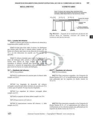 REQUISITOS DE REGLAMENTO PARA CONCRETO ESTRUCTURAL (ACI 318S-14) Y COMENTARIO (ACI 318SR-14) 197
REGLAMENTO COMENTARIO
American Concrete Institute — Copyrighted © Material—www.concrete.org
12
Fig. R12.5.4.3 — Esquema de la transferencia de fuerzas del
colector hacia los elementos verticales del sistema de
resistencia ante fuerzas laterales.
12.6 — Límites del refuerzo
12.6.1 El refuerzo para resistir los esfuerzos de retracción y
temperatura debe cumplir con 24.4.
12.6.2 Excepto para losas sobre el terreno, los diafragmas
que forman parte del piso o cubierta deben cumplir con los
límites de refuerzo para losas en una dirección de acuerdo con
7.6 o en dos direcciones de acuerdo con 8.6, la que sea
aplicable.
12.6.3 El refuerzo diseñado para resistir las fuerzas en el
plano del diafragma debe sumarse al refuerzo diseñado para
resistir otros efectos de carga, excepto que se permite
considerar el refuerzo colocado para resistir los efectos de
retracción y variación de temperatura como parte del refuerzo
para resistir las fuerzas en el plano del diafragma.
12.7 — Detallado del refuerzo R12.7 — Detallado del refuerzo
12.7.1 Generalidades R12.7.1 Generalidades
12.7.1.1 El recubrimiento de concreto para el refuerzo debe
cumplir con 20.6.1.
R12.7.1.1 Para estructuras asignadas a las Categorías de
Diseño Sísmico D, E, o F, el recubrimiento de concreto puede
estar gobernado por los requisitos de diseño sísmico de
18.12.7.6.
12.7.1.2 Las longitudes de desarrollo del refuerzo
corrugado y preesforzado deben calcularse de acuerdo con 25.4,
a menos que el Capítulo 18 exija mayores longitudes.
12.7.1.3 Los empalmes de refuerzo corrugado deben
cumplir con 25.5.
12.7.1.4 Los paquetes de barras deben cumplir con 25.6.
12.7. 2 Espaciamiento del refuerzo
12.7.2.1 El espaciamiento mínimo del refuerzo, s , debe
cumplir con 25.2.
R12.7.2.1 Para estructuras asignadas en las Categorías de
Diseño Sísmico D, E, o F, el espaciamiento del refuerzo de
confinamiento en los colectores puede estar gobernado por los
requisitos de diseño sísmico de 18.12.7.5.
--`````,`,,`,,`,`,`,,``,`,,,`,,-`-`,,`,,`,`,,`---
 