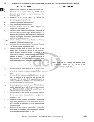18 REQUISITOS DE REGLAMENTO PARA CONCRETO ESTRUCTURAL (ACI 318S-14) Y COMENTARIO (ACI 318SR-14)
REGLAMENTO COMENTARIO
American Concrete Institute — Copyrighted © Material—www.concrete.org
2 w
b = ancho del alma o diámetro de la sección circular, mm
1
b = dimensión de la sección crítica o
b medida en la
dirección de la luz para la cual se determinan los
momentos, mm
2
b = dimensión de la sección crítica o
b medida en
dirección perpendicular a 1
b , mm
n
B = resistencia nominal al aplastamiento, N
u
B = carga mayorada de aplastamiento, N
c = distancia medida desde la fibra extrema en
compresión al eje neutro, mm
ac
c = distancia crítica al borde requerida para desarrollar la
resistencia básica controlada por el arrancamiento o la
adherencia de un anclaje post instalado en tracción en
concreto no fisurado sin refuerzo suplementario para
controlar el hendimiento, mm
,
a máx
c = máxima distancia medida desde el centro del fuste de
un anclaje al borde del concreto, mm
,
a mín
c = mínima distancia medida desde el centro del fuste de
un anclaje al borde del concreto, mm
1
a
c = distancia medida desde el centro del fuste de un
anclaje hasta el borde del concreto en una dirección,
mm Si se aplica cortante al anclaje, 1
a
c se mide en la
dirección de la fuerza cortante aplicada. Si se aplica
tracción al anclaje, 1
a
c es la mínima distancia al
borde. Cuando los anclajes sometidos a cortante estén
localizados en secciones angostas de ancho limitado.
1
a
c = valor límite de 1
a
c cuando los anclajes están
localizados a menos de 1
1.5 a
c de tres o más
bordes, mm Véase Fig. R17.5.2.4.
2
a
c = distancia desde el centro del fuste de un anclaje hasta
el borde del concreto en dirección perpendicular a 1
a
c
mm
b
c = la menor de: (a) la distancia medida del centro de una
barra o alambre a la superficie más cercana del
concreto, o (b) la mitad de la separación centro a
centro de las barras o alambres que se desarrollan, mm
c
c = recubrimiento libre del refuerzo, mm
Na
c = distancia proyectada desde el centro del fuste de un
anclaje localizado a un lado de un anclaje adherido
que debe desarrollar la totalidad de la resistencia a la
adherencia de un solo anclaje, mm
t
c = distancia desde la cara interior de la columna al borde
de la losa, medida paralelamente a 1
c , pero sin
exceder 1
c , mm
1
c = dimensión de una columna rectangular o rectangular
equivalente, de un capitel o de una ménsula, medida
en la dirección de la luz para la cual se determinan los
momentos, mm
2
c = dimensión de una columna rectangular o rectangular
equivalente, de un capitel o de una ménsula, medida
en la dirección perpendicular a 1
c , mm
 