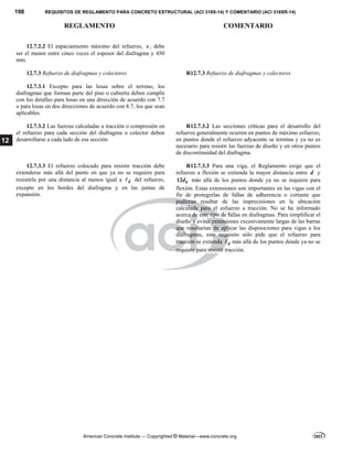 198 REQUISITOS DE REGLAMENTO PARA CONCRETO ESTRUCTURAL (ACI 318S-14) Y COMENTARIO (ACI 318SR-14)
REGLAMENTO COMENTARIO
American Concrete Institute — Copyrighted © Material—www.concrete.org
12
12.7.2.2 El espaciamiento máximo del refuerzo, s , debe
ser el menor entre cinco veces el espesor del diafragma y 450
mm.
12.7.3 Refuerzo de diafragmas y colectores R12.7.3 Refuerzo de diafragmas y colectores
12.7.3.1 Excepto para las losas sobre el terreno, los
diafragmas que forman parte del piso o cubierta deben cumplir
con los detalles para losas en una dirección de acuerdo con 7.7
o para losas en dos direcciones de acuerdo con 8.7, los que sean
aplicables.
12.7.3.2 Las fuerzas calculadas a tracción o compresión en
el refuerzo para cada sección del diafragma o colector deben
desarrollarse a cada lado de esa sección.
R12.7.3.2 Las secciones críticas para el desarrollo del
refuerzo generalmente ocurren en puntos de máximo esfuerzo,
en puntos donde el refuerzo adyacente se termina y ya no es
necesario para resistir las fuerzas de diseño y en otros puntos
de discontinuidad del diafragma.
12.7.3.3 El refuerzo colocado para resistir tracción debe
extenderse más allá del punto en que ya no se requiere para
resistirla por una distancia al menos igual a d
 del refuerzo,
excepto en los bordes del diafragma y en las juntas de
expansión.
R12.7.3.3 Para una viga, el Reglamento exige que el
refuerzo a flexión se extienda la mayor distancia entre d y
12 b
d más allá de los puntos donde ya no se requiere para
flexión. Estas extensiones son importantes en las vigas con el
fin de protegerlas de fallas de adherencia o cortante que
pudieran resultar de las imprecisiones en la ubicación
calculada para el esfuerzo a tracción. No se ha informado
acerca de este tipo de fallas en diafragmas. Para simplificar el
diseño y evitar extensiones excesivamente largas de las barras
que resultarían de aplicar las disposiciones para vigas a los
diafragmas, este requisito sólo pide que el refuerzo para
tracción se extienda d
 más allá de los puntos donde ya no se
requiere para resistir tracción.
 