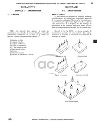 REQUISITOS DE REGLAMENTO PARA CONCRETO ESTRUCTURAL (ACI 318S-14) Y COMENTARIO (ACI 318SR-14) 199
REGLAMENTO COMENTARIO
American Concrete Institute — Copyrighted © Material—www.concrete.org
13
CAPÍTULO 13 — CIMENTACIONES
13.1 — Alcance 
R13 — CIMENTACIONES
 
R13.1 — Alcance
En este capítulo se presentan los requisitos aplicables
específicamente a las cimentaciones, sin embargo, la mayoría
de los requisitos usados para el diseño de las cimentaciones se
encuentran en otros capítulos del Reglamento. Esos capítulos
están mencionados en el Capítulo 13. Sin embargo, la
aplicabilidad de los requisitos específicos dentro de ellos
puede no estar explícitamente definida para las cimentaciones.
 
13.1.1 Este Capítulo debe aplicarse al diseño de
cimentaciones preesforzadas y no preesforzadas, incluyendo
cimentaciones superficiales de (a) hasta (e), y cuando sea
aplicable, cimentaciones profundas de (f) hasta (i).
(a) Zapatas corridas.
(b) Zapatas aisladas.
(c) Zapatas combinadas.
(d) Losas de cimentación.
(e) Vigas sobre el terreno.
(f) Cabezales de pilotes.
(g) Pilotes.
(h) Pilotes excavados.
(i) Cajones de cimentación (caissons).
R13.1.1 En la Fig. R13.1.1 se ilustran ejemplos de
cimentaciones cubiertas en este capítulo. Las zapatas
escalonadas e inclinadas se consideran un subconjunto de
otros tipos de zapatas.
Zapata corrida Zapata aislada
Zapata escalonada Zapata combinada
Losa de cimentación
 