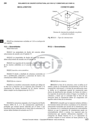 200 REGLAMENTO DE CONCRETO ESTRUCTURAL (ACI 318S-14) Y COMENTARIO (ACI 318SR-14)
REGLAMENTO COMENTARIO
American Concrete Institute — Copyrighted © Material—www.concrete.org
13
Sistema de cimentación profunda con pilotes
y cabezales de pilotes 
Fig. R13.1.1 — Tipos de cimentaciones
13.1.2 Las cimentaciones excluidas en 1.4.6 se excluyen de
este capítulo.
13.2 — Generalidades
13.2.1 Materiales
R13.2 — Generalidades
 
13.2.1.1 Las propiedades de diseño del concreto deben
seleccionarse de acuerdo con el Capítulo 19.
13.2.1.2 Las propiedades de diseño del acero de refuerzo
deben seleccionarse de acuerdo con el Capítulo 20.
13.2.1.3. Los requisitos de los materiales, diseño y detallado
de los insertos embebidos en el concreto deben cumplir con
20.7.
13.2.2 Conexión a otros miembros
13.2.2.1 El diseño y detallado de columnas construidas en
sitio y prefabricadas, pedestales y conexiones de muros a las
cimentaciones deben cumplir con 16.3.
13.2.3 Efectos sísmicos
13.2.3.1 Los miembros estructurales situados por debajo de
la base de la estructura que se requieren para transmitir a la
cimentación las fuerzas resultantes de los efectos sísmicos,
deben cumplir con las disposiciones de 18.2.2.3.
R13.2.3 Efectos sísmicos
R13.2.3.1 La base de la estructura, como se define en el
análisis, puede no corresponder necesariamente al nivel de la
cimentación o del terreno, o a la base de una edificación como
se define en el reglamento general de construcción para
efectos de planificación (por ejemplo, los límites de altura o
los requisitos de protección contra el fuego). Los detalles en
columnas y muros que se extienden bajo la base de una
estructura hasta la cimentación deben ser congruentes con
aquellos sobre la base de la estructura.
13.2.3.2 En estructuras asignadas a las Categorías de Diseño
Sísmico (SDC) D, E, o F, las cimentaciones superficiales y
profundas que resistan fuerzas inducidas por el sismo o que
transfieran fuerzas inducidas por el sismo entre la estructura y el
terreno deben diseñarse de acuerdo con 18.13.
R13.2.3.2 Es deseable que la respuesta inelástica debida a
movimientos fuertes del terreno se produzca en los elementos
estructurales localizados por encima de la cimentación y que
los elementos de la cimentación permanezcan esencialmente
elásticos ya que la reparación de cimentaciones puede ser
extremadamente difícil y costosa. Los requisitos para las
cimentaciones que soportan edificaciones asignadas a las
Categorías de Diseño Sísmico D, E o F representan un
consenso respecto al nivel mínimo de buena práctica en el
--`````,`,,`,,`,`,`,,``,`,,,`,,-`-`,,`,,`,`,,`---
 