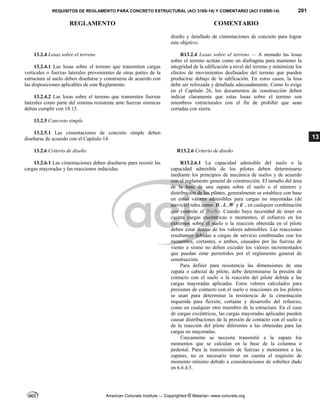 REQUISITOS DE REGLAMENTO PARA CONCRETO ESTRUCTURAL (ACI 318S-14) Y COMENTARIO (ACI 318SR-14) 201
REGLAMENTO COMENTARIO
American Concrete Institute — Copyrighted © Material—www.concrete.org
13
diseño y detallado de cimentaciones de concreto para lograr
este objetivo.
13.2.4 Losas sobre el terreno
13.2.4.1 Las losas sobre el terreno que transmiten cargas
verticales o fuerzas laterales provenientes de otras partes de la
estructura al suelo deben diseñarse y construirse de acuerdo con
las disposiciones aplicables de este Reglamento.
13.2.4.2 Las losas sobre el terreno que transmiten fuerzas
laterales como parte del sistema resistente ante fuerzas sísmicas
deben cumplir con 18.13.
R13.2.4 Losas sobre el terreno — A menudo las losas
sobre el terreno actúan como un diafragma para mantener la
integridad de la edificación a nivel del terreno y minimizar los
efectos de movimientos desfasados del terreno que pueden
producirse debajo de la edificación. En estos casos, la losa
debe ser reforzada y detallada adecuadamente. Como lo exige
en el Capítulo 26, los documentos de construcción deben
indicar claramente que estas losas sobre el terreno son
miembros estructurales con el fin de prohibir que sean
cortadas con sierra.
13.2.5 Concreto simple
13.2.5.1 Las cimentaciones de concreto simple deben
diseñarse de acuerdo con el Capítulo 14.
13.2.6 Criterio de diseño R13.2.6 Criterio de diseño
13.2.6.1 Las cimentaciones deben diseñarse para resistir las
cargas mayoradas y las reacciones inducidas.
R13.2.6.1 La capacidad admisible del suelo o la
capacidad admisible de los pilotes deben determinarse
mediante los principios de mecánica de suelos y de acuerdo
con el reglamento general de construcción. El tamaño del área
de la base de una zapata sobre el suelo o el número y
distribución de los pilotes, generalmente se establece con base
en estos valores admisibles para cargas no mayoradas (de
servicio) tales como D , L ,W y E , en cualquier combinación
que controle el diseño. Cuando haya necesidad de tener en
cuenta cargas excéntricas o momentos, el esfuerzo en los
extremos sobre el suelo o la reacción obtenida en el pilote
deben estar dentro de los valores admisibles. Las reacciones
resultantes debidas a cargas de servicio combinadas con los
momentos, cortantes, o ambos, causados por las fuerzas de
viento o sismo no deben exceder los valores incrementados
que puedan estar permitidos por el reglamento general de
construcción.
Para definir para resistencia las dimensiones de una
zapata o cabezal de pilote, debe determinarse la presión de
contacto con el suelo o la reacción del pilote debida a las
cargas mayoradas aplicadas. Estos valores calculados para
presiones de contacto con el suelo o reacciones en los pilotes
se usan para determinar la resistencia de la cimentación
requerida para flexión, cortante y desarrollo del refuerzo,
como en cualquier otro miembro de la estructura. En el caso
de cargas excéntricas, las cargas mayoradas aplicadas pueden
causar distribuciones de la presión de contacto con el suelo o
de la reacción del pilote diferentes a las obtenidas para las
cargas no mayoradas.
Únicamente se necesita transmitir a la zapata los
momentos que se calculan en la base de la columna o
pedestal. Para la transmisión de fuerzas y momentos a las
zapatas, no es necesario tener en cuenta el requisito de
momento mínimo debido a consideraciones de esbeltez dado
en 6.6.4.5.
--`````,`,,`,,`,`,`,,``,`,,,`,,-`-`,,`,,`,`,,`---
 