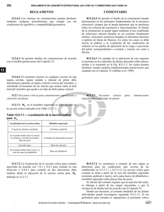 202 REGLAMENTO DE CONCRETO ESTRUCTURAL (ACI 318S-14) Y COMENTARIO (ACI 318SR-14)
REGLAMENTO COMENTARIO
American Concrete Institute — Copyrighted © Material—www.concrete.org
13
13.2.6.2 Los sistemas de cimentaciones pueden diseñarse
mediante cualquier procedimiento que cumpla con las
condiciones de equilibrio y compatibilidad geométrica.
R13.2.6.2 Se permite el diseño de la cimentación basado
directamente en los principios fundamentales de la mecánica
estructural, siempre que se pueda demostrar que se satisfacen
todos los criterios de resistencia y funcionamiento. El diseño
de la cimentación se puede lograr mediante el uso combinado
de soluciones clásicas basadas en un continuo linealmente
elástico, soluciones numéricas basadas en elementos discretos
o análisis de líneas de fluencia. En todos los casos, se debe
incluir el análisis y la evaluación de las condiciones de
esfuerzo en los puntos de aplicación de la carga o reacciones
del pilote correspondientes a cortante y torsión, así como a
flexión.
13.2.6.3 Se permite diseñar las cimentaciones de acuerdo
con el modelo puntal-tensor del Capítulo 23.
R13.2.6.3 Un ejemplo de la aplicación de este requisito
se presenta en los cabezales de pilotes apoyados sobre pilotes,
similar a lo mostrado en la Fig. R13.1.1, los cuales pueden
diseñarse usando modelos tridimensionales puntal-tensor que
cumplan con el Capítulo 23 (Adebar et al. 1990).
13.2.6.4 El momento externo en cualquier sección de una
zapata corrida, zapata aislada o cabezal de pilote debe
determinarse pasando un plano vertical a través del miembro, y
calculando el momento de las fuerzas que actúan sobre el área
total del miembro que quede a un lado de dicho plano vertical.
13.2.7 Secciones críticas para cimentaciones superficiales y
cabezales de pilotes
R13.2.7 Secciones críticas para cimentaciones
superficiales y cabezales de pilotes
13.2.7.1 u
M en el miembro soportado se debe calcular en
la sección crítica indicada en la Tabla 13.2.7.1.
 
Tabla 13.2.7.1 — Localización de la sección crítica
para u
M
Localización de la sección crítica Miembro soportado
Cara de la columna o pedestal Columna o pedestal
En el punto medio entre la cara de
la columna y el borde de la placa
base de acero
Columna con placa base de acero
Cara del muro Muro de concreto
En el punto medio entre el eje y la
cara del muro de albañilería
Muro de albañilería
 
 
13.2.7.2 La localización de la sección crítica para cortante
mayorado de acuerdo con 7.4.3 y 8.4.5 para cortante en una
dirección ó 8.4.4.1 para cortante en dos direcciones debe
medirse desde la ubicación de la sección crítica para u
M
definida en 13.2.7.1.
R13.2.7.2 La resistencia a cortante de una zapata se
determina para las condiciones más severas de las
establecidas en 8.5.3.1.1 y 8.5.3.1.2. La sección crítica para
cortante se mide a partir de la cara del miembro soportado
(columna, pedestal o muro), salvo para muros de albañilería y
miembros apoyados sobre placas base de acero.
El cálculo del cortante requiere que la reacción del suelo,
se obtenga a partir de las cargas mayoradas, y que la
resistencia de diseño esté de acuerdo con el Capítulo 22.
Donde sea necesario, el cortante alrededor de los pilotes
individuales puede investigarse siguiendo 8.5.3.1.2. Si los
perímetros para cortante se superponen, el perímetro crítico
--`````,`,,`,,`,`,`,,``
 