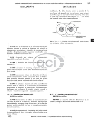 REQUISITOS DE REGLAMENTO PARA CONCRETO ESTRUCTURAL (ACI 318S-14) Y COMENTARIO (ACI 318SR-14) 203
REGLAMENTO COMENTARIO
American Concrete Institute — Copyrighted © Material—www.concrete.org
13
modificado, o
b , debe tomarse como la porción de la
envolvente más pequeña de los perímetros para cortante
individuales que en realidad resistirán el cortante crítico para
el grupo bajo consideración. En la Figura R13.2.7.2 se ilustra
una situación como la descrita anteriormente.
Fig. R13.2.7.2 — Sección crítica modificada para cortante
con perímetros críticos superpuestos.
13.2.7.3 Para la localización de las secciones críticas para
momento, cortante y longitud de desarrollo del refuerzo en
cimentaciones, las columnas o pedestales de concreto de forma
circular o de polígono regular se permite considerarlas como
miembros cuadrados con la misma área.
13.2.8 Desarrollo del refuerzo en cimentaciones
superficiales y cabezales de pilotes
13.2.8.1 El desarrollo del refuerzo debe cumplir con el
Capítulo 25.
13.2.8.2 Las fuerzas de tracción y compresión calculadas
para el refuerzo en cada sección deben desarrollarse a cada lado
de la sección.
13.2.8.3 Las secciones críticas para desarrollo del refuerzo
deben suponerse en las mismas ubicaciones dadas en 13.2.7.1
para momento mayorado máximo y en todos los planos
verticales donde ocurran cambios de sección o de refuerzo.
13.2.8.4 El refuerzo a tracción debe estar adecuadamente
anclado donde el esfuerzo en el refuerzo no sea directamente
proporcional al momento, tal como ocurre en cimentaciones
inclinadas, con escalones o de sección variable, o donde el
refuerzo a tracción no sea paralelo a la cara de compresión.
13.3 — Cimentaciones superficiales R13.3 — Cimentaciones superficiales
13.3.1 Generalidades R13.3.1 Generalidades
13.3.1.1 El área mínima de la base de la cimentación debe
calcularse a partir de las fuerzas y momentos no mayorados
transmitidos por la cimentación al suelo o roca y de la capacidad
portante admisible definida con base en principios de mecánica
de suelos o de rocas.
R13.3.1.1 La discusión sobre las dimensiones de las
cimentaciones poco profundas se presenta en R13.2.6.1.
13.3.1.2 La altura total de la cimentación debe seleccionarse
de manera tal que la altura efectiva del refuerzo inferior sea al
menos 150 mm.
--`````,`,,`,,`,`,`,,``,`,,,`,,-`-`,,`,,`,`,,`---
 