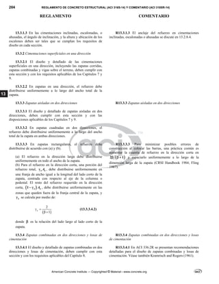 204 REGLAMENTO DE CONCRETO ESTRUCTURAL (ACI 318S-14) Y COMENTARIO (ACI 318SR-14)
REGLAMENTO COMENTARIO
American Concrete Institute — Copyrighted © Material—www.concrete.org
13
13.3.1.3 En las cimentaciones inclinadas, escalonadas, o
ahusadas, el ángulo de inclinación, y la altura y ubicación de los
escalones deben ser tales que se cumplan los requisitos de
diseño en cada sección.
R13.3.1.3 El anclaje del refuerzo en cimentaciones
inclinadas, escalonadas o ahusadas se discute en 13.2.8.4.
13.3.2 Cimentaciones superficiales en una dirección
13.3.2.1 El diseño y detallado de las cimentaciones
superficiales en una dirección, incluyendo las zapatas corridas,
zapatas combinadas y vigas sobre el terreno, deben cumplir con
esta sección y con los requisitos aplicables de los Capítulos 7 y
9.
13.3.2.2 En zapatas en una dirección, el refuerzo debe
distribuirse uniformemente a lo largo del ancho total de la
zapata.
13.3.3 Zapatas aisladas en dos direcciones R13.3.3 Zapatas aisladas en dos direcciones
13.3.3.1 El diseño y detallado de zapatas aisladas en dos
direcciones, deben cumplir con esta sección y con las
disposiciones aplicables de los Capítulos 7 y 9.
13.3.3.2 En zapatas cuadradas en dos direcciones, el
refuerzo debe distribuirse uniformemente a lo largo del ancho
total de la zapata en ambas direcciones.
13.3.3.3 En zapatas rectangulares, el refuerzo debe
distribuirse de acuerdo con (a) y (b).
(a) El refuerzo en la dirección larga debe distribuirse
uniformemente en todo el ancho de la zapata.
(b) Para el refuerzo en la dirección corta, una porción del
refuerzo total, s s
A
 , debe distribuirse uniformemente en
una franja de ancho igual a la longitud del lado corto de la
zapata, centrada con respecto al eje de la columna o
pedestal. El resto del refuerzo requerido en la dirección
corta,  
1 s s
A
  , debe distribuirse uniformemente en las
zonas que queden fuera de la franja central de la zapata, y
s
 se calcula por medio de:
 
2
1
s
 
 
(13.3.3.4.2)
donde  es la relación del lado largo al lado corto de la
zapata.
R13.3.3.3 Para minimizar posibles errores de
construcción al colocar las barras, una práctica común es
aumentar la cuantía de refuerzo en la dirección corta en
 
2 1
   y espaciarlo uniformemente a lo largo de la
dimensión larga de la zapata (CRSI Handbook 1984; Fling
1987).
13.3.4 Zapatas combinadas en dos direcciones y losas de
cimentación
R13.3.4 Zapatas combinadas en dos direcciones y losas
de cimentación
13.3.4.1 El diseño y detallado de zapatas combinadas en dos
direcciones y losas de cimentación, deben cumplir con esta
sección y con los requisitos aplicables del Capítulo 8.
R13.3.4.1 En ACI 336.2R se presentan recomendaciones
detalladas para el diseño de zapatas combinadas y losas de
cimentación. Véase también Kramrisch and Rogers (1961).
 