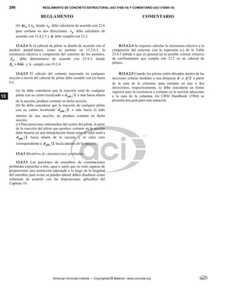 206 REGLAMENTO DE CONCRETO ESTRUCTURAL (ACI 318S-14) Y COMENTARIO (ACI 318SR-14)
REGLAMENTO COMENTARIO
American Concrete Institute — Copyrighted © Material—www.concrete.org
13
(b) n u
v v
  donde n
v debe calcularse de acuerdo con 22.6
para cortante en dos direcciones, u
v debe calcularse de
acuerdo con 13.4.2.5 y  debe cumplir con 21.2.
13.4.2.4 Si el cabezal de pilote se diseña de acuerdo con el
modelo puntal-tensor, como se permite en 13.2.6.3, la
resistencia efectiva a compresión del concreto de los puntales,
ce
f , debe determinarse de acuerdo con 23.4.3, donde
0.6
s
   y  cumple con 19.2.4.
R13.4.2.4 Se requiere calcular la resistencia efectiva a la
compresión del concreto con la expresión (c) de la Tabla
23.4.3 debido a que en general no es posible colocar refuerzo
de confinamiento que cumpla con 23.5 en un cabezal de
pilotes.
13.4.2.5 El cálculo del cortante mayorado en cualquier
sección a través del cabezal de pilote debe cumplir con (a) hasta
(c):
(a) Se debe considerar que la reacción total de cualquier
pilote con su centro localizado a 2
pile
d o más hacia afuera
de la sección, produce cortante en dicha sección.
(b) Se debe considerar que la reacción de cualquier pilote
con su centro localizado 2
pile
d o más hacia el lado
interior de una sección, no produce cortante en dicha
sección.
(c) Para posiciones intermedias del centro del pilote, la parte
de la reacción del pilote que produce cortante en la sección
debe basarse en una interpolación lineal entre el valor total a
2
pile
d hacia afuera de la sección y el valor cero
correspondiente a 2
pile
d hacia adentro de la sección.
R13.4.2.5 Cuando los pilotes estén ubicados dentro de las
secciones críticas medidas a una distancia d o 2
d a partir
de la cara de la columna, para cortante en una o dos
direcciones, respectivamente, se debe considerar un límite
superior para la resistencia a cortante en la sección adyacente
a la cara de la columna. En CRSI Handbook (1984) se
presenta una guía para esta situación.
13.4.3 Miembros de cimentaciones profundas
13.4.3.1 Las porciones de miembros de cimentaciones
profundas expuestas a aire, agua o suelo que no sean capaces de
proporcionar una restricción adecuada a lo largo de la longitud
del miembro para evitar su pandeo lateral deben diseñarse como
columnas de acuerdo con las disposiciones aplicables del
Capítulo 10.
 