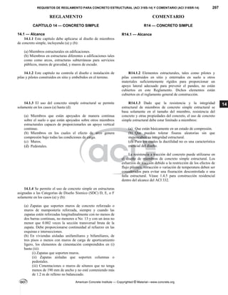 REQUISITOS DE REGLAMENTO PARA CONCRETO ESTRUCTURAL (ACI 318S-14) Y COMENTARIO (ACI 318SR-14) 207
REGLAMENTO COMENTARIO
American Concrete Institute — Copyrighted © Material—www.concrete.org
14
CAPÍTULO 14 — CONCRETO SIMPLE
14.1 — Alcance
R14 — CONCRETO SIMPLE
 
R14.1 — Alcance
14.1.1 Este capítulo debe aplicarse al diseño de miembros
de concreto simple, incluyendo (a) y (b):
(a) Miembros estructurales en edificaciones.
(b) Miembros en estructuras diferentes a edificaciones tales
como como arcos, estructuras subterráneas para servicios
públicos, muros de gravedad, y muros de escudo.
14.1.2 Este capítulo no controla el diseño e instalación de
pilas y pilotes construidos en sitio y embebidos en el terreno.
R14.1.2 Elementos estructurales, tales como pilotes y
pilas construidos en sitio y enterrados en suelo u otros
materiales suficientemente rígidos para proporcionar un
apoyo lateral adecuado para prevenir el pandeo, no están
cubiertos en este Reglamento. Dichos elementos están
cubiertos en el reglamento general de construcción.
14.1.3 El uso del concreto simple estructural se permite
solamente en los casos (a) hasta (d):
(a) Miembros que están apoyados de manera continua
sobre el suelo o que están apoyados sobre otros miembros
estructurales capaces de proporcionarles un apoyo vertical
continuo.
(b) Miembros en los cuales el efecto de arco genera
compresión bajo todas las condiciones de carga.
(c) Muros.
(d) Pedestales.
R14.1.3 Dado que la resistencia y la integridad
estructural de miembros de concreto simple estructural se
basa solamente en el tamaño del miembro, resistencia del
concreto y otras propiedades del concreto, el uso de concreto
simple estructural debe estar limitado a miembros:
(a) Que están básicamente en un estado de compresión.
(b) Que pueden tolerar fisuras aleatorias sin que
menoscaben su integridad estructural.
(c) Para los cuales la ductilidad no es una característica
esencial del diseño.
La resistencia a tracción del concreto puede utilizarse en
el diseño de miembros de concreto simple estructural. Los
esfuerzos de tracción debido a la restricción de los efectos de
flujo plástico, retracción o variación de temperatura deben ser
considerados para evitar una fisuración descontrolada o una
falla estructural. Véase 1.4.5 para construcción residencial
dentro del alcance del ACI 332.
14.1.4 Se permite el uso de concreto simple en estructuras
asignadas a las Categorías de Diseño Sísmico (SDC) D, E, o F
solamente en los casos (a) y (b):
(a) Zapatas que soporten muros de concreto reforzado o
muros de mampostería reforzada, siempre y cuando las
zapatas estén reforzadas longitudinalmente con no menos de
dos barras continuas, no menores a No. 13 y con un área no
menor que 0.002 veces la sección transversal bruta de la
zapata. Debe proporcionarse continuidad al refuerzo en las
esquinas e intersecciones.
(b) En viviendas aisladas unifamiliares y bifamiliares, de
tres pisos o menos con muros de carga de aporticamiento
ligero, los elementos de cimentación comprendidos en (i)
hasta (iii):
(i) Zapatas que soporten muros.
(ii) Zapatas aisladas que soporten columnas o
pedestales.
(iii) Cimentaciones o muros de sótanos que no tenga
menos de 190 mm de ancho y no esté conteniendo más
de 1.2 m de relleno no balanceado.
--`````,`,,`,,`,`,`,,`
 