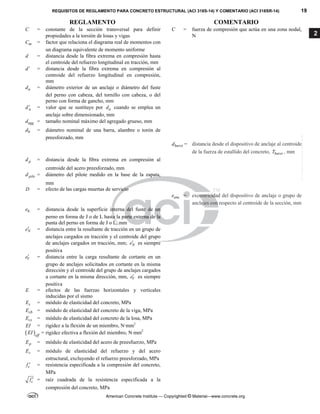 REQUISITOS DE REGLAMENTO PARA CONCRETO ESTRUCTURAL (ACI 318S-14) Y COMENTARIO (ACI 318SR-14) 19
REGLAMENTO COMENTARIO
American Concrete Institute — Copyrighted © Material—www.concrete.org
2
C = constante de la sección transversal para definir
propiedades a la torsión de losas y vigas
C = fuerza de compresión que actúa en una zona nodal,
N
m
C = factor que relaciona el diagrama real de momentos con
un diagrama equivalente de momento uniforme
d = distancia desde la fibra extrema en compresión hasta
el centroide del refuerzo longitudinal en tracción, mm
d = distancia desde la fibra extrema en compresión al
centroide del refuerzo longitudinal en compresión,
mm
a
d = diámetro exterior de un anclaje o diámetro del fuste
del perno con cabeza, del tornillo con cabeza, o del
perno con forma de gancho, mm
a
d = valor que se sustituye por a
d cuando se emplea un
anclaje sobre dimensionado, mm
agg
d = tamaño nominal máximo del agregado grueso, mm
b
d = diámetro nominal de una barra, alambre o torón de
preesforzado, mm
burst
d = distancia desde el dispositivo de anclaje al centroide
de la fuerza de estallido del concreto, burst
T , mm
p
d = distancia desde la fibra extrema en compresión al
centroide del acero preesforzado, mm
pile
d = diámetro del pilote medido en la base de la zapata,
mm
D = efecto de las cargas muertas de servicio
anc
e = excentricidad del dispositivo de anclaje o grupo de
anclajes con respecto al centroide de la sección, mm
h
e = distancia desde la superficie interna del fuste de un
perno en forma de J o de L hasta la parte externa de la
punta del perno en forma de J o L, mm
N
e = distancia entre la resultante de tracción en un grupo de
anclajes cargados en tracción y el centroide del grupo
de anclajes cargados en tracción, mm; N
e es siempre
positiva
V
e = distancia entre la carga resultante de cortante en un
grupo de anclajes solicitados en cortante en la misma
dirección y el centroide del grupo de anclajes cargados
a cortante en la misma dirección, mm, V
e es siempre
positiva
E = efectos de las fuerzas horizontales y verticales
inducidas por el sismo
c
E = módulo de elasticidad del concreto, MPa
cb
E = módulo de elasticidad del concreto de la viga, MPa
cs
E = módulo de elasticidad del concreto de la losa, MPa
EI = rigidez a la flexión de un miembro, N·mm2
 eff
EI = rigidez efectiva a flexión del miembro, N·mm2
p
E = módulo de elasticidad del acero de preesfuerzo, MPa
s
E = módulo de elasticidad del refuerzo y del acero
estructural, excluyendo el refuerzo preesforzado, MPa
c
f  = resistencia especificada a la compresión del concreto,
MPa
c
f  = raíz cuadrada de la resistencia especificada a la
compresión del concreto, MPa
--`````,`,,`,,`,`,`,,``,`,,,`,,-`-`,,`,,`,`,,`---
 