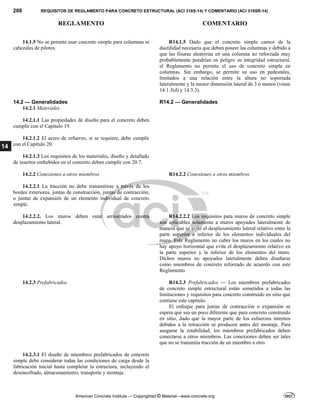 208 REQUISITOS DE REGLAMENTO PARA CONCRETO ESTRUCTURAL (ACI 318S-14) Y COMENTARIO (ACI 318SR-14)
REGLAMENTO COMENTARIO
American Concrete Institute — Copyrighted © Material—www.concrete.org
14
14.1.5 No se permite usar concreto simple para columnas ni
cabezales de pilotes.
R14.1.5 Dado que el concreto simple carece de la
ductilidad necesaria que deben poseer las columnas y debido a
que las fisuras aleatorias en una columna no reforzada muy
probablemente pondrían en peligro su integridad estructural,
el Reglamento no permite el uso de concreto simple en
columnas. Sin embargo, se permite su uso en pedestales,
limitados a una relación entre la altura no soportada
lateralmente y la menor dimensión lateral de 3 ó menos (véase
14.1.3(d) y 14.3.3).
14.2 — Generalidades R14.2 — Generalidades
14.2.1 Materiales
14.2.1.1 Las propiedades de diseño para el concreto deben
cumplir con el Capítulo 19.
14.2.1.2 El acero de refuerzo, si se requiere, debe cumplir
con el Capítulo 20.
14.2.1.3 Los requisitos de los materiales, diseño y detallado
de insertos embebidos en el concreto deben cumplir con 20.7.
14.2.2 Conexiones a otros miembros R14.2.2 Conexiones a otros miembros
14.2.2.1 La tracción no debe transmitirse a través de los
bordes exteriores, juntas de construcción, juntas de contracción,
o juntas de expansión de un elemento individual de concreto
simple.
14.2.2.2. Los muros deben estar arriostrados contra
desplazamiento lateral.
R14.2.2.2 Los requisitos para muros de concreto simple
son aplicables solamente a muros apoyados lateralmente de
manera que se evite el desplazamiento lateral relativo entre la
parte superior e inferior de los elementos individuales del
muro. Este Reglamento no cubre los muros en los cuales no
hay apoyo horizontal que evite el desplazamiento relativo en
la parte superior y la inferior de los elementos del muro.
Dichos muros no apoyados lateralmente deben diseñarse
como miembros de concreto reforzado de acuerdo con este
Reglamento.
14.2.3 Prefabricados R14.2.3 Prefabricados — Los miembros prefabricados
de concreto simple estructural están sometidos a todas las
limitaciones y requisitos para concreto construido en sitio que
contiene este capítulo.
El enfoque para juntas de contracción o expansión se
espera que sea un poco diferente que para concreto construido
en sitio, dado que la mayor parte de los esfuerzos internos
debidos a la retracción se producen antes del montaje. Para
asegurar la estabilidad, los miembros prefabricados deben
conectarse a otros miembros. Las conexiones deben ser tales
que no se transmita tracción de un miembro a otro.
14.2.3.1 El diseño de miembros prefabricados de concreto
simple debe considerar todas las condiciones de carga desde la
fabricación inicial hasta completar la estructura, incluyendo el
desencofrado, almacenamiento, transporte y montaje.
 