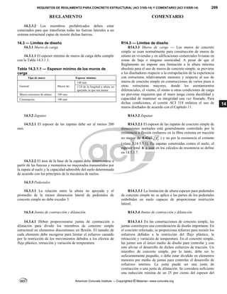 REQUISITOS DE REGLAMENTO PARA CONCRETO ESTRUCTURAL (ACI 318S-14) Y COMENTARIO (ACI 318SR-14) 209
REGLAMENTO COMENTARIO
American Concrete Institute — Copyrighted © Material—www.concrete.org
14
14.2.3.2 Los miembros prefabricados deben estar
conectados para que transfieran todas las fuerzas laterales a un
sistema estructural capaz de resistir dichas fuerzas.
14.3 — Límites de diseño R14.3 — Límites de diseño
14.3.1 Muros de carga
14.3.1.1 El espesor mínimo de muros de carga debe cumplir
con la Tabla 14.3.1.1.
 
Tabla 14.3.1.1 — Espesor mínimo de los muros de
carga
Tipo de muro Espesor mínimo
General Mayor de:
140 mm
1/24 de la longitud o altura no
apoyada, la que sea menor
Muros exteriores de sótano 190 mm.
Cimentación 190 mm
 
R14.3.1 Muros de carga — Los muros de concreto
simple se usan normalmente para construcción de muros de
sótano en viviendas y en edificaciones comerciales livianas en
zonas de baja o ninguna sismicidad. A pesar de que el
Reglamento no impone una limitación a la altura máxima
absoluta para el uso de muros de concreto simple, se previene
a los diseñadores respecto a la extrapolación de la experiencia
con estructuras relativamente menores y respecto al uso de
muros de concreto simple en construcciones de varios pisos u
otras estructuras mayores, donde los asentamientos
diferenciales, el viento, el sismo u otras condiciones de carga
no previstas requieren que el muro tenga cierta ductilidad y
capacidad de mantener su integridad una vez fisurado. Para
dichas condiciones, el comité ACI 318 enfatiza el uso de
muros diseñados de acuerdo con el Capítulo 11.
14.3.2 Zapatas R14.3.2 Zapatas
14.3.2.1 El espesor de las zapatas debe ser al menos 200
mm.
R14.3.2.1 El espesor de las zapatas de concreto simple de
dimensiones normales está generalmente controlado por la
resistencia a flexión (esfuerzo en la fibra extrema en tracción
no mayor de 0.42 c
f 
 ) y no por la resistencia al cortante
(véase R14.5.5.1). En zapatas construidas contra el suelo, el
espesor total h a usar en los cálculos de resistencia se define
en 14.5.1.7.
14.3.2.2 El área de la base de la zapata debe determinarse a
partir de las fuerzas y momentos no mayorados transmitidos por
la zapata al suelo y la capacidad admisible del suelo determinada
de acuerdo con los principios de la mecánica de suelos.
14.3.3 Pedestales
14.3.3.1 La relación entre la altura no apoyada y el
promedio de la menor dimensión lateral de pedestales de
concreto simple no debe exceder 3.
R14.3.3.1 La limitación de altura-espesor para pedestales
de concreto simple no se aplica a las partes de los pedestales
embebidas en suelo capaces de proporcionar restricción
lateral.
14.3.4 Juntas de contracción y dilatación R14.3.4 Juntas de contracción y dilatación
14.3.4.1 Deben proporcionarse juntas de contracción o
dilatación para dividir los miembros de concreto simple
estructural en elementos discontinuos en flexión. El tamaño de
cada elemento debe escogerse para limitar el esfuerzo causado
por la restricción de los movimientos debidos a los efectos de
flujo plástico, retracción y variación de temperatura.
R14.3.4.1 En las construcciones de concreto simple, las
juntas constituyen una consideración de diseño importante. En
el concreto reforzado, se proporciona refuerzo para resistir los
esfuerzos debidos a la restricción del flujo plástico, la
retracción y variación de temperatura. En el concreto simple,
las juntas son el único medio de diseño para controlar y con
esto aliviar el desarrollo de dichos esfuerzos de tracción. Un
miembro de concreto simple, por lo tanto, debe ser lo
suficientemente pequeño, o debe estar dividido en elementos
menores por medio de juntas para controlar el desarrollo de
esfuerzos internos. La junta puede ser una junta de
contracción o una junta de dilatación. Se considera suficiente
una reducción mínima de un 25 por ciento del espesor del
 