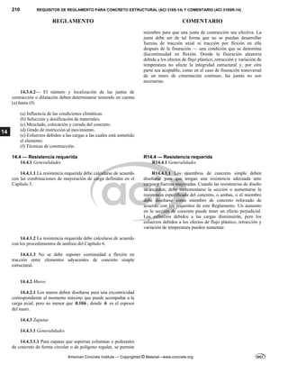 210 REQUISITOS DE REGLAMENTO PARA CONCRETO ESTRUCTURAL (ACI 318S-14) Y COMENTARIO (ACI 318SR-14)
REGLAMENTO COMENTARIO
American Concrete Institute — Copyrighted © Material—www.concrete.org
14
miembro para que una junta de contracción sea efectiva. La
junta debe ser de tal forma que no se puedan desarrollar
fuerzas de tracción axial ni tracción por flexión en ella
después de la fisuración — una condición que se denomina
discontinuidad en flexión. Donde la fisuración aleatoria
debida a los efectos de flujo plástico, retracción y variación de
temperatura no afecte la integridad estructural y, por otra
parte sea aceptable, como en el caso de fisuración transversal
de un muro de cimentación continuo, las juntas no son
necesarias.
14.3.4.2— El número y localización de las juntas de
contracción o dilatación deben determinarse teniendo en cuenta
(a) hasta (f):
(a) Influencia de las condiciones climáticas.
(b) Selección y dosificación de materiales.
(c) Mezclado, colocación y curado del concreto.
(d) Grado de restricción al movimiento.
(e) Esfuerzos debidos a las cargas a las cuales está sometido
el elemento.
(f) Técnicas de construcción.
14.4 — Resistencia requerida R14.4 — Resistencia requerida
14.4.1 Generalidades R14.4.1 Generalidades
14.4.1.1 La resistencia requerida debe calcularse de acuerdo
con las combinaciones de mayoración de carga definidas en el
Capítulo 5.
R14.4.1.1 Los miembros de concreto simple deben
diseñarse para que tengan una resistencia adecuada ante
cargas y fuerzas mayoradas. Cuando las resistencias de diseño
se exceden, debe incrementarse la sección o aumentarse la
resistencia especificada del concreto, o ambas, o el miembro
debe diseñarse como miembro de concreto reforzado de
acuerdo con los requisitos de este Reglamento. Un aumento
en la sección de concreto puede tener un efecto perjudicial.
Los esfuerzos debidos a las cargas disminuirán, pero los
esfuerzos debidos a los efectos de flujo plástico, retracción y
variación de temperatura pueden aumentar.
14.4.1.2 La resistencia requerida debe calcularse de acuerdo
con los procedimientos de análisis del Capítulo 6.
14.4.1.3 No se debe suponer continuidad a flexión en
tracción entre elementos adyacentes de concreto simple
estructural.
14.4.2 Muros
14.4.2.1 Los muros deben diseñarse para una excentricidad
correspondiente al momento máximo que puede acompañar a la
carga axial, pero no menor que 0.10h , donde h es el espesor
del muro.
14.4.3 Zapatas
14.4.3.1 Generalidades
14.4.3.1.1 Para zapatas que soportan columnas o pedestales
de concreto de forma circular o de polígono regular, se permite
 