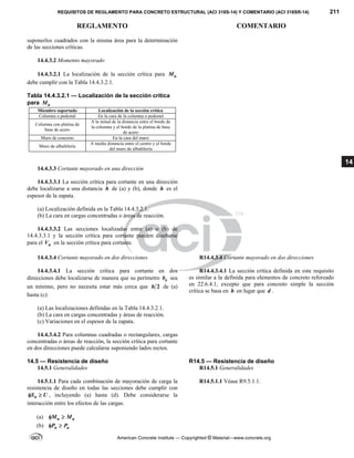 REQUISITOS DE REGLAMENTO PARA CONCRETO ESTRUCTURAL (ACI 318S-14) Y COMENTARIO (ACI 318SR-14) 211
REGLAMENTO COMENTARIO
American Concrete Institute — Copyrighted © Material—www.concrete.org
14
suponerlos cuadrados con la misma área para la determinación
de las secciones críticas.
14.4.3.2 Momento mayorado
14.4.3.2.1 La localización de la sección crítica para u
M
debe cumplir con la Tabla 14.4.3.2.1.
Tabla 14.4.3.2.1 — Localización de la sección crítica
para u
M
Miembro soportado Localización de la sección crítica
Columna o pedestal En la cara de la columna o pedestal
Columna con platina de
base de acero
A la mitad de la distancia entre el borde de
la columna y el borde de la platina de base
de acero
Muro de concreto En la cara del muro
Muro de albañilería
A media distancia entre el centro y el borde
del muro de albañilería
14.4.3.3 Cortante mayorado en una dirección
14.4.3.3.1 La sección crítica para cortante en una dirección
debe localizarse a una distancia h de (a) y (b), donde h es el
espesor de la zapata.
(a) Localización definida en la Tabla 14.4.3.2.1.
(b) La cara en cargas concentradas o áreas de reacción.
14.4.3.3.2 Las secciones localizadas entre (a) o (b) de
14.4.3.3.1 y la sección crítica para cortante pueden diseñarse
para el u
V en la sección crítica para cortante.
14.4.3.4 Cortante mayorado en dos direcciones R14.4.3.4 Cortante mayorado en dos direcciones
14.4.3.4.1 La sección crítica para cortante en dos
direcciones debe localizarse de manera que su perímetro o
b sea
un mínimo, pero no necesita estar más cerca que 2
h de (a)
hasta (c):
(a) Las localizaciones definidas en la Tabla 14.4.3.2.1.
(b) La cara en cargas concentradas y áreas de reacción.
(c) Variaciones en el espesor de la zapata.
R14.4.3.4.1 La sección crítica definida en este requisito
es similar a la definida para elementos de concreto reforzado
en 22.6.4.1, excepto que para concreto simple la sección
crítica se basa en h en lugar que d .
14.4.3.4.2 Para columnas cuadradas o rectangulares, cargas
concentradas o áreas de reacción, la sección crítica para cortante
en dos direcciones puede calcularse suponiendo lados rectos.
14.5 — Resistencia de diseño R14.5 — Resistencia de diseño
14.5.1 Generalidades R14.5.1 Generalidades
14.5.1.1 Para cada combinación de mayoración de carga la
resistencia de diseño en todas las secciones debe cumplir con
n
S U
  , incluyendo (a) hasta (d). Debe considerarse la
interacción entre los efectos de las cargas.
(a) n u
M M
 
(b) n u
P P
 
R14.5.1.1 Véase R9.5.1.1.
 