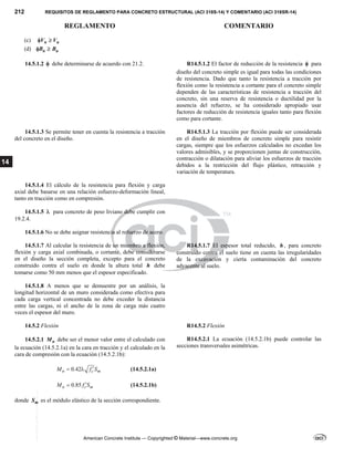 212 REQUISITOS DE REGLAMENTO PARA CONCRETO ESTRUCTURAL (ACI 318S-14) Y COMENTARIO (ACI 318SR-14)
REGLAMENTO COMENTARIO
American Concrete Institute — Copyrighted © Material—www.concrete.org
14
(c) n u
V V
 
(d) n u
B B
 
14.5.1.2  debe determinarse de acuerdo con 21.2. R14.5.1.2 El factor de reducción de la resistencia  para
diseño del concreto simple es igual para todas las condiciones
de resistencia. Dado que tanto la resistencia a tracción por
flexión como la resistencia a cortante para el concreto simple
dependen de las características de resistencia a tracción del
concreto, sin una reserva de resistencia o ductilidad por la
ausencia del refuerzo, se ha considerado apropiado usar
factores de reducción de resistencia iguales tanto para flexión
como para cortante.
14.5.1.3 Se permite tener en cuenta la resistencia a tracción
del concreto en el diseño.
R14.5.1.3 La tracción por flexión puede ser considerada
en el diseño de miembros de concreto simple para resistir
cargas, siempre que los esfuerzos calculados no excedan los
valores admisibles, y se proporcionen juntas de construcción,
contracción o dilatación para aliviar los esfuerzos de tracción
debidos a la restricción del flujo plástico, retracción y
variación de temperatura.
14.5.1.4 El cálculo de la resistencia para flexión y carga
axial debe basarse en una relación esfuerzo-deformación lineal,
tanto en tracción como en compresión.
14.5.1.5  para concreto de peso liviano debe cumplir con
19.2.4.
14.5.1.6 No se debe asignar resistencia al refuerzo de acero.
14.5.1.7 Al calcular la resistencia de un miembro a flexión,
flexión y carga axial combinada, o cortante, debe considerarse
en el diseño la sección completa, excepto para el concreto
construido contra el suelo en donde la altura total h debe
tomarse como 50 mm menos que el espesor especificado.
R14.5.1.7 El espesor total reducido, h , para concreto
construido contra el suelo tiene en cuenta las irregularidades
de la excavación y cierta contaminación del concreto
adyacente al suelo.
14.5.1.8 A menos que se demuestre por un análisis, la
longitud horizontal de un muro considerada como efectiva para
cada carga vertical concentrada no debe exceder la distancia
entre las cargas, ni el ancho de la zona de carga más cuatro
veces el espesor del muro.
14.5.2 Flexión
14.5.2.1 n
M debe ser el menor valor entre el calculado con
la ecuación (14.5.2.1a) en la cara en tracción y el calculado en la
cara de compresión con la ecuación (14.5.2.1b):
0.42
n c m
M f S

  (14.5.2.1a)
0.85
n c m
M f S

 (14.5.2.1b)
donde m
S es el módulo elástico de la sección correspondiente.
R14.5.2 Flexión
R14.5.2.1 La ecuación (14.5.2.1b) puede controlar las
secciones transversales asimétricas.
--`````,`,,`,,`,`,`,,``,`,,,`,,-`-`,,`,,`,`,,`---
 