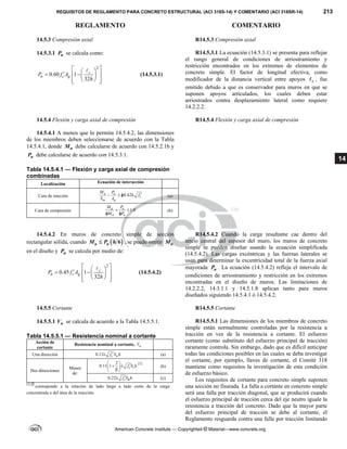 REQUISITOS DE REGLAMENTO PARA CONCRETO ESTRUCTURAL (ACI 318S-14) Y COMENTARIO (ACI 318SR-14) 213
REGLAMENTO COMENTARIO
American Concrete Institute — Copyrighted © Material—www.concrete.org
14
14.5.3 Compresión axial R14.5.3 Compresión axial
14.5.3.1 n
P se calcula como:
2
0.60 1
32
c
n c g
P f A
h
 
 
  
  
 
 
 

(14.5.3.1)
R14.5.3.1 La ecuación (14.5.3.1) se presenta para reflejar
el rango general de condiciones de arriostramiento y
restricción encontrados en los extremos de elementos de
concreto simple. El factor de longitud efectiva, como
modificador de la distancia vertical entre apoyos c
 , fue
omitido debido a que es conservador para muros en que se
suponen apoyos articulados, los cuales deben estar
arriostrados contra desplazamiento lateral como requiere
14.2.2.2.
14.5.4 Flexión y carga axial de compresión R14.5.4 Flexión y carga axial de compresión
14.5.4.1 A menos que lo permita 14.5.4.2, las dimensiones
de los miembros deben seleccionarse de acuerdo con la Tabla
14.5.4.1, donde n
M debe calcularse de acuerdo con 14.5.2.1b y
n
P debe calcularse de acuerdo con 14.5.3.1.
Tabla 14.5.4.1 — Flexión y carga axial de compresión
combinadas
Localización Ecuación de interacción
Cara de tracción 0.42
u u
c
m g
M P
f
S A

    (a)
Cara de compresión 1.0
u u
n n
M P
M P
 
 
(b)
14.5.4.2 En muros de concreto simple de sección
rectangular sólida, cuando  
6
u u
M P h
 , se puede omitir u
M
en el diseño y n
P se calcula por medio de:
2
0.45 1
32
c
n c g
P f A
h
 
 
  
  
 
 
 

(14.5.4.2)
R14.5.4.2 Cuando la carga resultante cae dentro del
tercio central del espesor del muro, los muros de concreto
simple se pueden diseñar usando la ecuación simplificada
(14.5.4.2). Las cargas excéntricas y las fuerzas laterales se
usan para determinar la excentricidad total de la fuerza axial
mayorada u
P . La ecuación (14.5.4.2) refleja el intervalo de
condiciones de arriostramiento y restricción en los extremos
encontradas en el diseño de muros. Las limitaciones de
14.2.2.2, 14.3.1.1 y 14.5.1.8 aplican tanto para muros
diseñados siguiendo 14.5.4.1 ó 14.5.4.2.
14.5.5 Cortante R14.5.5 Cortante
14.5.5.1 n
V se calcula de acuerdo a la Tabla 14.5.5.1.
Tabla 14.5.5.1 — Resistencia nominal a cortante
Acción de
cortante
Resistencia nominal a cortante, n
V
Una dirección 0.11 c w
f b h

 (a)
Dos direcciones
Menor
de:
2
0.11 1 o
c
f b h
 

 
 

 
[1]
(b)
0.22 c
f b h

 o (c)
[1] 
corresponde a la relación de lado largo a lado corto de la carga
concentrada o del área de la reacción.
R14.5.5.1 Las dimensiones de los miembros de concreto
simple están normalmente controladas por la resistencia a
tracción en vez de la resistencia a cortante. El esfuerzo
cortante (como substituto del esfuerzo principal de tracción)
raramente controla. Sin embargo, dado que es difícil anticipar
todas las condiciones posibles en las cuales se deba investigar
el cortante, por ejemplo, llaves de cortante, el Comité 318
mantiene como requisitos la investigación de esta condición
de esfuerzo básico.
Los requisitos de cortante para concreto simple suponen
una sección no fisurada. La falla a cortante en concreto simple
será una falla por tracción diagonal, que se producirá cuando
el esfuerzo principal de tracción cerca del eje neutro iguale la
resistencia a tracción del concreto. Dado que la mayor parte
del esfuerzo principal de tracción se debe al cortante, el
Reglamento resguarda contra una falla por tracción limitando
 