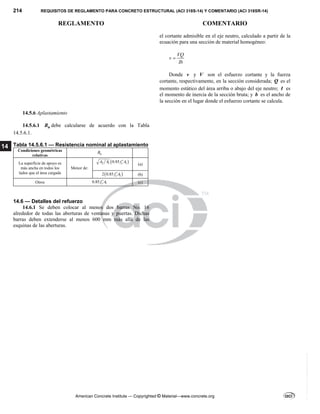 214 REQUISITOS DE REGLAMENTO PARA CONCRETO ESTRUCTURAL (ACI 318S-14) Y COMENTARIO (ACI 318SR-14)
REGLAMENTO COMENTARIO
American Concrete Institute — Copyrighted © Material—www.concrete.org
14
el cortante admisible en el eje neutro, calculado a partir de la
ecuación para una sección de material homogéneo:
VQ
v
Ib

Donde v y V son el esfuerzo cortante y la fuerza
cortante, respectivamente, en la sección considerada; Q es el
momento estático del área arriba o abajo del eje neutro; I es
el momento de inercia de la sección bruta; y b es el ancho de
la sección en el lugar donde el esfuerzo cortante se calcula.
14.5.6 Aplastamiento
14.5.6.1 n
B debe calcularse de acuerdo con la Tabla
14.5.6.1.
Tabla 14.5.6.1 — Resistencia nominal al aplastamiento
Condiciones geométricas
relativas n
B
La superficie de apoyo es
más ancha en todos los
lados que el área cargada
Menor de:
 
2 1 1
0.85 c
A A f A

(a)
 
1
2 0.85 c
f A
 (b)
Otros 1
0.85 c
f A
 (c)
14.6 — Detalles del refuerzo
14.6.1 Se deben colocar al menos dos barras No. 16
alrededor de todas las aberturas de ventanas y puertas. Dichas
barras deben extenderse al menos 600 mm más allá de las
esquinas de las aberturas.
--`````,`,,`,,`,`,`,,``,`,,,`,,-`-`,,`,,`,`,,`---
 