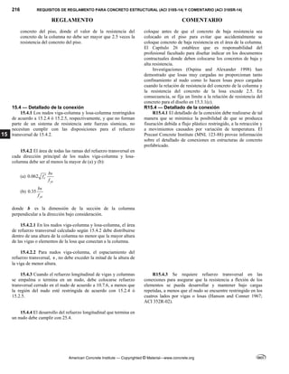 216 REQUISITOS DE REGLAMENTO PARA CONCRETO ESTRUCTURAL (ACI 318S-14) Y COMENTARIO (ACI 318SR-14)
REGLAMENTO COMENTARIO
American Concrete Institute — Copyrighted © Material—www.concrete.org
15
concreto del piso, donde el valor de la resistencia del
concreto de la columna no debe ser mayor que 2.5 veces la
resistencia del concreto del piso.
coloque antes de que el concreto de baja resistencia sea
colocado en el piso para evitar que accidentalmente se
coloque concreto de baja resistencia en el área de la columna.
El Capítulo 26 establece que es responsabilidad del
profesional facultado para diseñar indicar en los documentos
contractuales donde deben colocarse los concretos de baja y
alta resistencia.
Investigaciones (Ospina and Alexander 1998) han
demostrado que losas muy cargadas no proporcionan tanto
confinamiento al nudo como lo hacen losas poco cargadas
cuando la relación de resistencia del concreto de la columna y
la resistencia del concreto de la losa excede 2.5. En
consecuencia, se fija un límite a la relación de resistencia del
concreto para el diseño en 15.3.1(c).
15.4 — Detallado de la conexión R15.4 — Detallado de la conexión
15.4.1 Los nudos viga-columna y losa-columna restringidos
de acuerdo a 15.2.4 ó 15.2.5, respectivamente, y que no forman
parte de un sistema de resistencia ante fuerzas sísmicas, no
necesitan cumplir con las disposiciones para el refuerzo
transversal de 15.4.2.
R15.4.1 El detallado de la conexión debe realizarse de tal
manera que se minimice la posibilidad de que se produzca
fisuración debida a flujo plástico restringido, a la retracción y
a movimientos causados por variación de temperatura. El
Precast Concrete Institute (MNL 123-88) provee información
sobre el detallado de conexiones en estructuras de concreto
prefabricado.
15.4.2 El área de todas las ramas del refuerzo transversal en
cada dirección principal de los nudos viga-columna y losa-
columna debe ser al menos la mayor de (a) y (b):
(a) 0.062 c
yt
bs
f
f

(b) 0.35
yt
bs
f
donde b es la dimensión de la sección de la columna
perpendicular a la dirección bajo consideración.
15.4.2.1 En los nudos viga-columna y losa-columna, el área
de refuerzo transversal calculado según 15.4.2 debe distribuirse
dentro de una altura de la columna no menor que la mayor altura
de las vigas o elementos de la losa que conectan a la columna.
15.4.2.2 Para nudos viga-columna, el espaciamiento del
refuerzo transversal, s , no debe exceder la mitad de la altura de
la viga de menor altura.
15.4.3 Cuando el refuerzo longitudinal de vigas y columnas
se empalma o termina en un nudo, debe colocarse refuerzo
transversal cerrado en el nudo de acuerdo a 10.7.6, a menos que
la región del nudo esté restringida de acuerdo con 15.2.4 ó
15.2.5.
R15.4.3 Se requiere refuerzo transversal en las
conexiones para asegurar que la resistencia a flexión de los
elementos se pueda desarrollar y mantener bajo cargas
repetidas, a menos que el nudo se encuentre restringido en los
cuatros lados por vigas o losas (Hanson and Conner 1967;
ACI 352R-02).
15.4.4 El desarrollo del refuerzo longitudinal que termina en
un nudo debe cumplir con 25.4.
 