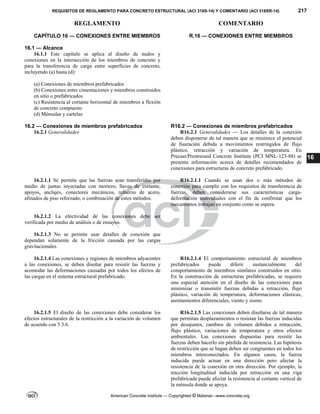 REQUISITOS DE REGLAMENTO PARA CONCRETO ESTRUCTURAL (ACI 318S-14) Y COMENTARIO (ACI 318SR-14) 217
REGLAMENTO COMENTARIO
American Concrete Institute — Copyrighted © Material—www.concrete.org
16
CAPÍTULO 16 — CONEXIONES ENTRE MIEMBROS R.16 — CONEXIONES ENTRE MIEMBROS
16.1 — Alcance
16.1.1 Este capítulo se aplica al diseño de nudos y
conexiones en la intersección de los miembros de concreto y
para la transferencia de carga entre superficies de concreto,
incluyendo (a) hasta (d):
(a) Conexiones de miembros prefabricados
(b) Conexiones entre cimentaciones y miembros construidos
en sitio o prefabricados
(c) Resistencia al cortante horizontal de miembros a flexión
de concreto compuesto
(d) Ménsulas y cartelas
16.2 — Conexiones de miembros prefabricados R16.2 — Conexiones de miembros prefabricados
16.2.1 Generalidades R16.2.1 Generalidades — Los detalles de la conexión
deben disponerse de tal manera que se minimice el potencial
de fisuración debida a movimientos restringidos de flujo
plástico, retracción y variación de temperatura. En
Precast/Prestressed Concrete Institute (PCI MNL-123-88) se
presenta información acerca de detalles recomendados de
conexiones para estructuras de concreto prefabricado.
16.2.1.1 Se permite que las fuerzas sean transferidas por
medio de juntas inyectadas con mortero, llaves de cortante,
apoyos, anclajes, conectores mecánicos, refuerzo de acero,
afinados de piso reforzado, o combinación de estos métodos.
R16.2.1.1 Cuando se usan dos o más métodos de
conexión para cumplir con los requisitos de transferencia de
fuerzas, deben considerarse sus características carga-
deformación individuales con el fin de confirmar que los
mecanismos trabajan en conjunto como se espera.
16.2.1.2 La efectividad de las conexiones debe ser
verificada por medio de análisis o de ensayos.
16.2.1.3 No se permite usar detalles de conexión que
dependan solamente de la fricción causada por las cargas
gravitacionales.
16.2.1.4 Las conexiones y regiones de miembros adyacentes
a las conexiones, se deben diseñar para resistir las fuerzas y
acomodar las deformaciones causadas por todos los efectos de
las cargas en el sistema estructural prefabricado.
R16.2.1.4 El comportamiento estructural de miembros
prefabricados puede diferir sustancialmente del
comportamiento de miembros similares construidos en sitio.
En la construcción de estructuras prefabricadas, se requiere
una especial atención en el diseño de las conexiones para
minimizar o transmitir fuerzas debidas a retracción, flujo
plástico, variación de temperatura, deformaciones elásticas,
asentamientos diferenciales, viento y sismo.
16.2.1.5 El diseño de las conexiones debe considerar los
efectos estructurales de la restricción a la variación de volumen
de acuerdo con 5.3.6.
R16.2.1.5 Las conexiones deben diseñarse de tal manera
que permitan desplazamientos o resistan las fuerzas inducidas
por desajustes, cambios de volumen debidos a retracción,
flujo plástico, variaciones de temperatura y otros efectos
ambientales. Las conexiones dispuestas para resistir las
fuerzas deben hacerlo sin pérdida de resistencia. Las hipótesis
de restricción que se hagan deben ser congruentes en todos los
miembros interconectados. En algunos casos, la fuerza
inducida puede actuar en una dirección pero afectar la
resistencia de la conexión en otra dirección. Por ejemplo, la
tracción longitudinal inducida por retracción en una viga
prefabricada puede afectar la resistencia al cortante vertical de
la ménsula donde se apoya.
 