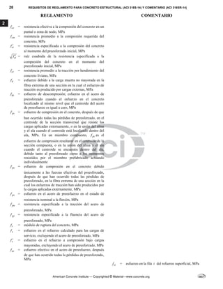20 REQUISITOS DE REGLAMENTO PARA CONCRETO ESTRUCTURAL (ACI 318S-14) Y COMENTARIO (ACI 318SR-14)
REGLAMENTO COMENTARIO
American Concrete Institute — Copyrighted © Material—www.concrete.org
2
ce
f = resistencia efectiva a la compresión del concreto en un
puntal o zona de nodo, MPa
cm
f = resistencia promedio a la compresión requerida del
concreto, MPa
ci
f  = resistencia especificada a la compresión del concreto
al momento del preesforzado inicial, MPa
ci
f  = raíz cuadrada de la resistencia especificada a la
compresión del concreto en el momento del
preesforzado inicial, MPa
ct
f = resistencia promedio a la tracción por hendimiento del
concreto liviano, MPa
d
f = esfuerzo debido a la carga muerta no mayorada en la
fibra extrema de una sección en la cual el esfuerzo de
tracción es producido por cargas externas, MPa
dc
f = esfuerzo de descompresión; esfuerzo en el acero de
preesforzado cuando el esfuerzo en el concreto
localizado al mismo nivel que el centroide del acero
de preesfuerzo es igual a cero, MPa
pc
f = esfuerzo de compresión en el concreto, después de que
han ocurrido todas las pérdidas de preesforzado, en el
centroide de la sección transversal que resiste las
cargas aplicadas externamente, o en la unión del alma
y el ala cuando el centroide está localizado dentro del
ala, MPa. En un miembro compuesto, pc
f es el
esfuerzo de compresión resultante en el centroide de la
sección compuesta, o en la unión del alma y el ala
cuando el centroide se encuentra dentro del ala,
debido tanto al preesforzado como a los momentos
resistidos por el miembro prefabricado actuando
individualmente
pe
f = esfuerzo de compresión en el concreto debido
únicamente a las fuerzas efectivas del preesforzado,
después de que han ocurrido todas las pérdidas de
preesforzado, en la fibra extrema de una sección en la
cual los esfuerzos de tracción han sido producidos por
la cargas aplicadas externamente, MPa
ps
f = esfuerzo en el acero de preesfuerzo en el estado de
resistencia nominal a la flexión, MPa
pu
f = resistencia especificada a la tracción del acero de
preesforzado, MPa
py
f = resistencia especificada a la fluencia del acero de
preesforzado, MPa
r
f = módulo de ruptura del concreto, MPa
s
f = esfuerzo en el refuerzo calculado para las cargas de
servicio, excluyendo el acero de preesforzado, MPa
s
f  = esfuerzo en el refuerzo a compresión bajo cargas
mayoradas, excluyendo el acero de preesforzado, MPa
se
f = esfuerzo efectivo en el acero de preesfuerzo, después
de que han ocurrido todas la pérdidas de preesforzado,
MPa
si
f = esfuerzo en la fila i del refuerzo superficial, MPa
 