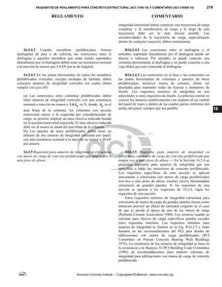 REQUISITOS DE REGLAMENTO PARA CONCRETO ESTRUCTURAL (ACI 318S-14) Y COMENTARIO (ACI 318SR-14) 219
REGLAMENTO COMENTARIO
American Concrete Institute — Copyrighted © Material—www.concrete.org
16
integridad estructural deben constituir una trayectoria de carga
completa, y la transferencia de carga a lo largo de esta
trayectoria debe ser lo más directa posible. Las
excentricidades de la trayectoria de carga, especialmente
dentro de cualquier conexión, deben minimizarse.
16.2.4.2 Cuando miembros prefabricados formen
diafragmas de piso o de cubierta, las conexiones entre el
diafragma y aquellos miembros que están siendo soportados
lateralmente por el diafragma deben tener un resistencia nominal
a la tracción no menor que 4.4 kN por m de longitud.
R16.2.4.2 Las conexiones entre el diafragma y el
miembro soportado lateralmente por el diafragma puede ser
directa o indirecta. Por ejemplo, se puede conectar una
columna directamente al diafragma o se puede conectar a una
viga dintel que esté conectada al diafragma.
16.2.4.3 En las juntas horizontales de todos los miembros
prefabricados verticales, excepto enchapes de fachada, deben
colocarse amarres de integridad verticales los cuales deben
cumplir con (a) o (b):
(a) Las conexiones entre columnas prefabricadas deben
tener amarres de integridad verticales con una resistencia
nominal a tracción no menor a 1.4 g
A en N, donde g
A es el
área bruta de la columna. En columnas con sección
transversal mayor a la requerida por consideraciones de
carga, se permite emplear un área efectiva reducida basada
en la sección transversal requerida. El área efectiva reducida
debe ser al menos la mitad del área bruta de la columna.
(b) Los paneles de muro prefabricados deben tener un
mínimo de dos amarres de integridad verticales por panel,
con una resistencia nominal a la tracción no menor a 44 kN
por amarre.
R16.2.4.3 Las conexiones en la base y las conexiones en
las juntas horizontales de columnas y paneles de muro
prefabricados, inclusive muros de cortante, deben ser
diseñadas para transmitir todas las fuerzas y momentos de
diseño. Los requisitos mínimos de integridad no son
adicionales a estos requisitos de diseño. La práctica común es
colocar los amarres simétricamente con respecto al eje central
del panel de muro y dentro de las cuartas partes exteriores del
ancho del panel, siempre que sea posible.
16.2.5 Requisitos para amarres de integridad en estructuras
con muros de carga de concreto prefabricado que tengan tres o
más pisos de altura
R16.2.5 Requisitos para amarres de integridad en
estructuras con muros de carga de concreto prefabricado que
tengan tres o más pisos de altura — En la Sección 16.2.4 se
presentan requisitos para amarres de integridad que son
aplicables a todas las estructuras de concreto prefabricado.
Los requisitos específicos de esta sección se aplican
únicamente a estructuras con muros de carga prefabricados
con tres o más pisos de altura, muchas vecces denominadas
estructuras de grandes paneles. Si los requisitos de esta
sección se oponen a los requisitos de 16.2.4, rigen los
requisitos de esta sección.
Estos requisitos mínimos de integridad estructural para
estructuras de muros de carga de grandes paneles tienen como
intención proveer un efecto de catenaria colgante en el caso
de que se pierda el apoyo de uno de los muros de carga
(Portland Cement Association 1980). Los amarres cuando se
calculan para efectos de carga específicos pueden exceder
estos requisitos mínimos. Los requisitos mínimos para
amarres de integridad se ilustran en la Fig. R16.2.5 y están
basados en las recomendaciones del PCI para diseño de
edificaciones con muros de carga prefabricados (PCI
Committee on Precast Concrete Bearing Wall Buildings
1976). La resistencia de los amarres de integridad se basa en
la resistencia a la fluencia. El PCI Building Code Committee
(1986) da recomenddaciones para amarres mínimos de
integridad para edificaciones con muros de carga de concreto
prefabricado.
--`````,`,,`,,`,`,`,,``,`,,,`,,-`-`,,`,,`,`,,`---
 