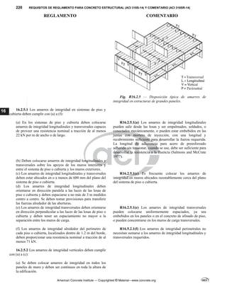 220 REQUISITOS DE REGLAMENTO PARA CONCRETO ESTRUCTURAL (ACI 318S-14) Y COMENTARIO (ACI 318SR-14)
REGLAMENTO COMENTARIO
American Concrete Institute — Copyrighted © Material—www.concrete.org
16
Fig. R16.2.5 — Disposición típica de amarres de
integridad en estructuras de grandes paneles.
16.2.5.1 Los amarres de integridad en sistemas de piso y
cubierta deben cumplir con (a) a (f):
(a) En los sistemas de piso y cubierta deben colocarse
amarres de integridad longitudinales y transversales capaces
de proveer una resistencia nominal a tracción de al menos
22 kN por m de ancho o de largo.
R16.2.5.1(a) Los amarres de integridad longitudinales
pueden salir desde las losas y ser empalmados, soldados, o
conectados mecánicamente, o pueden estar embebidos en las
juntas con mortero de inyección, con una longitud y
recubrimiento suficiente para desarrollar la fuerza requerida.
La longitud de adherencia para acero de preesforzado
adherido sin tensionar, cuando se use, debe ser suficiente para
desarrollar la resistencia a la fluencia (Salmons and McCrate
1977).
(b) Deben colocarse amarres de integridad longitudinales y
transversales sobre los apoyos de los muros interiores y
entre el sistema de piso o cubierta y los muros exteriores.
(c) Los amarres de integridad longitudinales y transversales
deben estar ubicados en o a menos de 600 mm del plano del
sistema de piso o cubierta.
R16.2.5.1(c) Es frecuente colocar los amarres de
integridad en muros ubicados razonablemente cerca del plano
del sistema de piso o cubierta.
(d) Los amarres de integridad longitudinales deben
orientarse en dirección paralela a las luces de las losas de
piso o cubierta y deben espaciarse a no más de 3 m medidos
centro a centro. Se deben tomar provisiones para transferir
las fuerzas alrededor de las aberturas.
(e) Los amarres de integridad transversales deben orientarse
en dirección perpendicular a las luces de las losas de piso o
cubierta y deben tener un espaciamiento no mayor a la
separación entre los muros de carga.
R16.2.5.1(e) Los amarres de integridad transversales
pueden colocarse uniformemente espaciados, ya sea
embebidos en los paneles o en el concreto de afinado de piso,
o pueden concentrarse en los muros de carga transversales.
(f) Los amarres de integridad alrededor del perímetro de
cada piso o cubierta, localizados dentro de 1.2 m del borde,
deben proporcionar una resistencia nominal a tracción de al
menos 71 kN.
R16.5.2.1(f) Los amarres de integridad perimetrales no
necesitan sumarse a los amarres de integridad longitudinales y
transversales requeridos.
16.2.5.2 Los amarres de integridad verticales deben cumplir
con (a) a (c):
(a) Se deben colocar amarres de integridad en todos los
paneles de muro y deben ser continuos en toda la altura de
la edificación.
--`````,`,,`,,`,`,`,,``,`,,,`,,-`-`,,`,,`,`,,`---
 