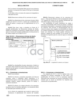 REQUISITOS DE REGLAMENTO PARA CONCRETO ESTRUCTURAL (ACI 318S-14) Y COMENTARIO (ACI 318SR-14) 221
REGLAMENTO COMENTARIO
American Concrete Institute — Copyrighted © Material—www.concrete.org
16
(b) Los amarres de integridad deben proveer una resistencia
nominal a la tracción de al menos 44 kN por m horizontal
de muro.
(c) Se deben colocar al menos dos amarres de integridad en
cada panel de muro.
16.2.6 Dimensiones mínimas de las conexiones de apoyo
16.2.6.1 Las dimensiones de las conexiones de apoyo deben
cumplir con 16.2.6.2 ó 16.2.6.3, a menos que se demuestre por
medio del análisis o ensayos que el comportamiento no se ve
afectado.
16.2.6.2 Para losas, vigas o miembros en forma de T
alargada prefabricados, las dimensiones mínimas de diseño,
después de considerar las tolerancias, medidas desde la cara del
apoyo al extremo del miembro prefabricado en la dirección de la
luz, deben cumplir con la Tabla 16.2.6.2.
Tabla 16.2.6.2 — Dimensiones mínimas de diseño
desde la cara del apoyo al extremo del miembro
prefabricado
Tipo de miembro Distancia mínima, mm
Losas macizas o alveolares
(hollow-core)
Mayor de:
180
n

50
Vigas o miembros en
forma de T alargada
Mayor de:
180
n

75
R16.2.6 Dimensiones mínimas de las conexiones de
apoyo — Esta sección diferencia entre la longitud de contacto
y la longitud del extremo de un miembro prefabricado que
está sobre el apoyo. (Véase la Fig. R16.2.6).
Las almohadillas de apoyo distribuyen las cargas y
reacciones concentradas sobre el área de contacto, y permiten
movimientos horizontales y rotacionales limitados que alivian
los esfuerzos. Para prevenir el descascaramiento bajo las
zonas de contacto muy cargadas, las almohadillas de soporte
no se deben extender hasta el borde del apoyo, a menos que el
borde esté reforzado. Los bordes pueden reforzarse con
platinas o ángulos de acero anclados. En la sección 16.5 se
presentan los requisitos para las zonas de apoyo en ménsulas
o cartelas.
Fig. R16.2.6 — Longitud de contacto en el apoyo
16.2.6.3 Las almohadillas de apoyo adyacentes a bordes no
reforzados deben desplazarse hacia atrás un mínimo de 13 mm
desde la cara del apoyo, o al menos la dimensión del chaflán en
bordes achaflanados.
16.3 — Conexiones a cimentaciones
16.3.1 Generalidades
16.3.1.1 Las fuerzas y momentos mayorados en la base de
columnas, muros o pedestales deben transmitirse a la
cimentación de apoyo a través del concreto por aplastamiento y
mediante refuerzo, espigos (dowels), pernos de anclaje y
conectores mecánicos.
R16.3 — Conexiones a cimentaciones
Los requisitos de 16.3.1 a 16.3.3 se aplican tanto a las
estructuras de concreto construidas en sitio como a las
prefabricadas. En 16.3.4 y 16.3.5 se presentan requisitos
adicionales para estructuras de concreto construidas en sitio,
mientras que en 16.3.6 se presentan los requisitos para
construcción con prefabricados.
16.3.1.2 El refuerzo, los espigos (dowels) o los conectores
mecánicos entre los miembros apoyados y la cimentación deben
ser adecuados para transmitir (a) y (b):
(a) La fuerza de compresión que exceda la menor de las
resistencias al aplastamiento del concreto del miembro
--`````,`,,`,,`,`,`,,``,`,,,`,,-`-`,,`,,`,`,,`---
 