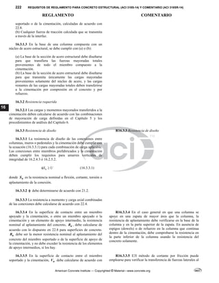 222 REQUISITOS DE REGLAMENTO PARA CONCRETO ESTRUCTURAL (ACI 318S-14) Y COMENTARIO (ACI 318SR-14)
REGLAMENTO COMENTARIO
American Concrete Institute — Copyrighted © Material—www.concrete.org
16
soportado o de la cimentación, calculadas de acuerdo con
22.8.
(b) Cualquier fuerza de tracción calculada que se transmita
a través de la interfaz.
16.3.1.3 En la base de una columna compuesta con un
núcleo de acero estructural, se debe cumplir con (a) o (b):
(a) La base de la sección de acero estructural debe diseñarse
para que transfiera las fuerzas mayoradas totales
provenientes de todo el miembro compuesto a la
cimentación.
(b) La base de la sección de acero estructural debe diseñarse
para que transmita únicamente las cargas mayoradas
provenientes solamente del núcleo de acero, y las cargas
restantes de las cargas mayoradas totales deben transferirse
a la cimentación por compresión en el concreto y por
refuerzo.
16.3.2 Resistencia requerida
16.3.2.1 Las cargas y momentos mayorados transferidos a la
cimentación deben calcularse de acuerdo con las combinaciones
de mayoración de carga definidas en el Capítulo 5 y los
procedimientos de análisis del Capítulo 6.
16.3.3 Resistencia de diseño R16.3.3 Resistencia de diseño
16.3.3.1 La resistencia de diseño de las conexiones entre
columnas, muros o pedestales y la cimentación debe cumplir con
la ecuación (16.3.3.1) para cada combinación de carga aplicable.
Las conexiones entre miembros prefabricados y la cimentación
deben cumplir los requisitos para amarres verticales de
integridad de 16.2.4.3 ó 16.2.5.2.
n
S U
  (16.3.3.1)
donde n
S es la resistencia nominal a flexión, cortante, torsión o
aplastamiento de la conexión.
16.3.3.2  debe determinarse de acuerdo con 21.2.
16.3.3.3 La resistencia a momento y carga axial combinadas
de las conexiones debe calcularse de acuerdo con 22.4.
16.3.3.4 En la superficie de contacto entre un miembro
apoyado y la cimentación, o entre un miembro apoyado o la
cimentación y un elemento de apoyo intermedio, la resistencia
nominal al aplastamiento del concreto, n
B , debe calcularse de
acuerdo con lo dispuesto en 22.8 para superficies de concreto.
n
B debe ser la menor resistencia nominal al aplastamiento del
concreto del miembro soportado o de la superficie de apoyo de
la cimentación, y no debe exceder la resistencia de los elementos
de apoyo intermedios, si los hay.
R16.3.3.4 En el caso general en que una columna se
apoye en una zapata de mayor área que la columna, la
resistencia de aplastamiento debe verificarse en la base de la
columna y en la parte superior de la zapata. En ausencia de
espigos (dowels) o de refuerzo en la columna que continua
dentro de la cimentación, debe comprobarse la resistencia en
la parte inferior de la columna usando la resistencia del
concreto solamente.
16.3.3.5 En la superficie de contacto entre el miembro
soportado y la cimentación, n
V debe calcularse de acuerdo con
R16.3.3.5 E3l método de cortante por fricción puede
emplearse para verificar la transferencia de fuerzas laterales al
 