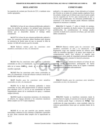 REQUISITOS DE REGLAMENTO PARA CONCRETO ESTRUCTURAL (ACI 318S-14) Y COMENTARIO (ACI 318SR-14) 223
REGLAMENTO COMENTARIO
American Concrete Institute — Copyrighted © Material—www.concrete.org
16
los requisitos de cortante por fricción de 22.9, o mediante otros
medios apropiados.
pedestal o a la zapata de apoyo. Como alternativa al cortante
por fricción en un plano de cortante pueden emplearse llaves
de cortante, siempre que el refuerzo que cruza la junta cumpla
con los requisitos de 16.3.4.1 para construcción en sitio o
16.3.6.1 para prefabricados. En estructuras prefabricadas, la
resistencia a las fuerzas laterales puede obtenerse mediante
dispositivos mecánicos o soldados.
16.3.3.6 En la base de una columna prefabricada, pedestal o
muro, los tornillos de anclaje y los anclajes3 para conexiones
mecánicas deben diseñarse de acuerdo con el Capítulo 17. Las
fuerzas que se desarrollen durante el montaje deben
considerarse.
R16.3.3.6 El Capítulo 17 cubre el diseño de anclajes,
incluyendo los requisitos de diseño sísmico. En construcción
prefabrica3da, las consideraciones de montaje pueden
controlar el diseño de la conexión en la base y por esta razón
deben considerarse.
16.3.3.7 En la base de una columna prefabricada, pedestal o
muro, los conectores mecánicos deben diseñarse para alcanzar
su resistencia de diseño antes de que se presente la falla de
anclaje o la falla del concreto que los circunda.
16.3.4 Refuerzo mínimo para las conexiones entre
miembros construidos en sitio y la cimentación
R16.3.4 Refuerzo mínimo para las conexiones entre
miembros construidos en sitio y la cimentación — El
Reglamento exige una cantidad mínima de refuerzo entre
todos los miembros apoyados y de apoyo, para asegurar un
comportamiento dúctil. Este refuerzo se requiere para
proporcionar cierto grado de integridad estructural durante la
etapa de construcción y durante la vida de la estructura.
16.3.4.1 Para las conexiones entre columnas o pedestales
construidos en sitio y la cimentación, s
A a través de la interfaz
debe ser al menos 0.005 g
A , donde g
A es el área bruta del
miembro soportado.
R16.3.4.1 El área mínima de refuerzo en la base de una
columna puede proporcionarse prolongando las barras
longitudinales y anclandolas dentro de la zapata o mediante
espigos (dowels) anclados adecuadamente.
16.3.4.2 Para las conexiones entre muros construidos en
sitio y la cimentación, el área del refuerzo vertical a través de la
interfaz debe cumplir con 11.6.1.
16.3.5 Detalles para las conexiones entre miembros
construidos en sitio y la cimentación
R16.3.5 Detalles para las conexiones entre miembros
construidos en sitio y la cimentación
16.3.5.1 En la base de columnas, pedestales o muros
construidos en sitio, debe proporcionarse el refuerzo requerido
para satisfacer 16.3.3 y 16.3.4, ya sea extendiendo las barras
longitudinales dentro de la cimentación de apoyo, o mediante
espigos (dowels).
16.3.5.2 Cuando se transmiten momentos a la cimentación,
el refuerzo, los espigos (dowels) o los conectores mecánicos
deben cumplir con 10.7.5 para empalmes.
R16.3.5.2 Cuando se transfieren momentos desde la
columna hacia la zapata, el concreto en la zona de compresión
de la columna puede llegar a esfuerzos de 0.85 c
f 
 bajo
condiciones de carga mayorada y, como resultado, todos los
refuerzos generalmente tienen que ser anclados dentro de la
zapata.
16.3.5.3 Si se usa una conexión que permita rotación
(articulada) o balanceo en las columnas o pedestales construidos
en sitio, dicha conexión debe cumplir con lo especificado en
16.3.3.
--`````,`,,`,,`,`,`,,``,`,,,`,,-`-`,,`,,`,`,,`---
 