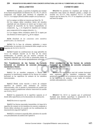 224 REQUISITOS DE REGLAMENTO PARA CONCRETO ESTRUCTURAL (ACI 318S-14) Y COMENTARIO (ACI 318SR-14)
REGLAMENTO COMENTARIO
American Concrete Institute — Copyrighted © Material—www.concrete.org
16
16.3.5.4 En las zapatas, se permite el empalme por traslapo
de las barras longitudinales de diámetro Νο. 43 y Νο. 57, sólo en
compresión, con espigos para satisfacer lo estipulado en
16.3.3.1. Los espigos (dowels) deben cumplir con (a) hasta (c):
(a) Los espigos no deben ser mayores que barra Νο. 36
(b) Los espigos deben extenderse dentro del miembro
soportado por una distancia no menor que la mayor entre
longitud de desarrollo de las barras longitudinales en
compresión, dc
 , y la longitud de empalme por traslapo
para compresión de los espigos (dowels), sc
 .
(c) Los espigos deben extenderse dentro de la zapata por
una distancia al menos igual a dc
 de los espigos.
R16.3.5.4 Se permiten los empalmes por traslapo en
compresión entre barras de diámetro grande y espigos de
acuerdo con 25.5.5.3. Para satisfacer 16.3.3.1 se puede
requerir que las barras No. 43 ó 57 se empalmen con más de
una barra de espigo.
16.3.6 Detallado de las conexiones entre miembros
prefabricados y la cimentación
16.3.6.1 En la base de columnas, pedestales o muros
prefabricados, la conexión a la cimentación debe cumplir con los
requisitos de 16.2.4.3 ó 16.2.5.2.
16.3.6.2 Cuando las combinaciones de carga aplicables de
16.3.3 no indiquen tracción en la base de los muros
prefabricados, se permite que los amarres verticales de
integridad requeridos por 16.2.4.3(b) se desarrollen dentro de
una losa de concreto sobre terreno apropiadamente reforzada.
16.4 Transferencia de las fuerzas de cortante
horizontal en miembros de concreto compuesto
resistentes a flexión
R16.4 ransferencia de las fuerzas de cortante
horizontal en miembros de concreto compuesto
resistentes a flexión
16.4.1 Generalidades R16.4.1 Generalidades
16.4.1.1 En un miembro compuesto a flexión debe
asegurarse la transferencia completa de las fuerzas de cortante
horizontal en las superficies de contacto de los miembros
interconectados.
R16.4.1.1 La transferencia total del cortante horizontal
entre segmentos de los miembros compuestos debe
garantizarse por medio de la resistencia al cortante horizontal
en las superficies de contacto, o por medio de estribos
anclados adecuadamente, o ambos.
16.4.1.2 Donde exista tracción a través de cualquier
superficie de contacto entre elementos de concreto
interconectados, sólo se permite la transmisión de cortante por
contacto cuando se proporcione refuerzo transversal de acuerdo
con 16.4.6 y 16.4.7.
16.4.1.3 La preparación de la superficie supuesta en el
diseño debe especificarse en los documentos de construcción.
R16.4.1.3 En 26.5.6 se requiere que el profesional
facultado para diseñar especifique la preparación de la
superficie en los documentos de construcción.
16.4.2 Resistencia requerida
16.4.2.1 Las fuerzas mayoradas transmitidas a lo largo de la
superficie de contacto en los miembros de concreto compuesto a
flexión deben calcularse de acuerdo con las combinaciones de
mayoración de carga del Capítulo 5.
16.4.2.2 La resistencia requerida debe calcularse de acuerdo
a los procedimientos de análisis del Capítulo 6.
 